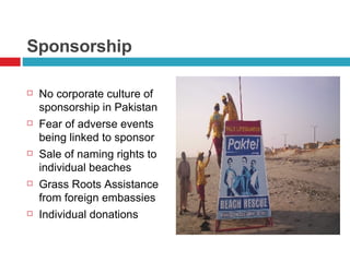 Sponsorship No corporate culture of sponsorship in Pakistan Fear of adverse events being linked to sponsor Sale of naming rights to individual beaches Grass Roots Assistance from foreign embassies Individual donations  