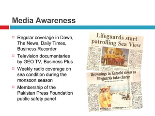 Media Awareness Regular coverage in Dawn, The News, Daily Times, Business Recorder Television documentaries by GEO TV, Business Plus Weekly radio coverage on sea condition during the monsoon season Membership of the Pakistan Press Foundation public safety panel 