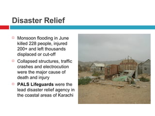 Disaster Relief Monsoon flooding in June killed 228 people, injured 200+ and left thousands displaced or cut-off Collapsed structures, traffic crashes and electrocution were the major cause of death and injury PALS Lifeguards  were the lead disaster relief agency in the coastal areas of Karachi 