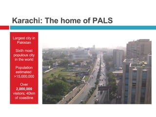Karachi: The home of PALS Largest city in Pakistan Sixth most populous city in the world Population estimated  >15,000,000 Over  2,000,000  visitors; 40km of coastline 