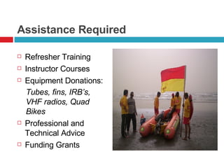 Assistance Required Refresher Training Instructor Courses Equipment Donations: Tubes, fins, IRB’s, VHF radios, Quad Bikes Professional and Technical Advice Funding Grants 
