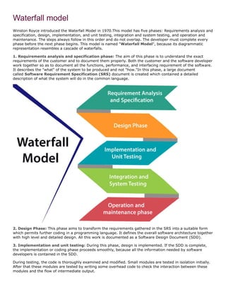 Waterfall model
Winston Royce introduced the Waterfall Model in 1970.This model has five phases: Requirements analysis and
specification, design, implementation, and unit testing, integration and system testing, and operation and
maintenance. The steps always follow in this order and do not overlap. The developer must complete every
phase before the next phase begins. This model is named "Waterfall Model", because its diagrammatic
representation resembles a cascade of waterfalls.
1. Requirements analysis and specification phase: The aim of this phase is to understand the exact
requirements of the customer and to document them properly. Both the customer and the software developer
work together so as to document all the functions, performance, and interfacing requirement of the software.
It describes the "what" of the system to be produced and not "how."In this phase, a large document
called Software Requirement Specification (SRS) document is created which contained a detailed
description of what the system will do in the common language.
2. Design Phase: This phase aims to transform the requirements gathered in the SRS into a suitable form
which permits further coding in a programming language. It defines the overall software architecture together
with high level and detailed design. All this work is documented as a Software Design Document (SDD).
3. Implementation and unit testing: During this phase, design is implemented. If the SDD is complete,
the implementation or coding phase proceeds smoothly, because all the information needed by software
developers is contained in the SDD.
During testing, the code is thoroughly examined and modified. Small modules are tested in isolation initially.
After that these modules are tested by writing some overhead code to check the interaction between these
modules and the flow of intermediate output.
 