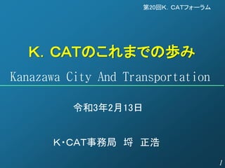 1
Ｋ．ＣＡＴのこれまでの歩み
Kanazawa City And Transportation
令和3年2月13日
第20回Ｋ．ＣＡＴフォーラム
Ｋ・ＣＡＴ事務局 埒 正浩
 