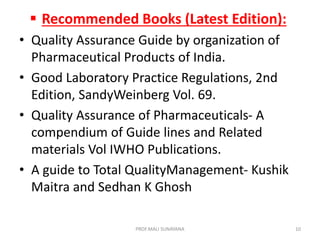  Recommended Books (Latest Edition):
• Quality Assurance Guide by organization of
Pharmaceutical Products of India.
• Good Laboratory Practice Regulations, 2nd
Edition, SandyWeinberg Vol. 69.
• Quality Assurance of Pharmaceuticals- A
compendium of Guide lines and Related
materials Vol IWHO Publications.
• A guide to Total QualityManagement- Kushik
Maitra and Sedhan K Ghosh
10
PROF.MALI SUNAYANA
 