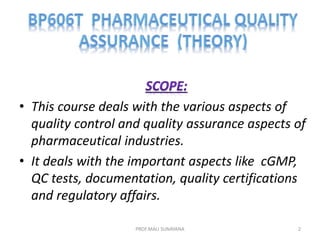 • This course deals with the various aspects of
quality control and quality assurance aspects of
pharmaceutical industries.
• It deals with the important aspects like cGMP,
QC tests, documentation, quality certifications
and regulatory affairs.
2
PROF.MALI SUNAYANA
 