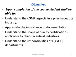 • Upon completion of the course student shall be
able to:
• Understand the cGMP aspects in a pharmaceutical
industry.
• Appreciate the importance of documentation.
• Understand the scope of quality certifications
applicable to pharmaceutical industries.
• Understand the responsibilities of QA & QC
departments.
3
PROF.MALI SUNAYANA
 