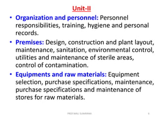 Unit-II
• Organization and personnel: Personnel
responsibilities, training, hygiene and personal
records.
• Premises: Design, construction and plant layout,
maintenance, sanitation, environmental control,
utilities and maintenance of sterile areas,
control of contamination.
• Equipments and raw materials: Equipment
selection, purchase specifications, maintenance,
purchase specifications and maintenance of
stores for raw materials.
6
PROF.MALI SUNAYANA
 