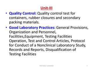 Unit-III
• Quality Control: Quality control test for
containers, rubber closures and secondary
packing materials.
• Good Laboratory Practices: General Provisions,
Organization and Personnel,
Facilities,Equipment, Testing Facilities
Operation, Test and Control Articles, Protocol
for Conduct of a Nonclinical Laboratory Study,
Records and Reports, Disqualification of
Testing Facilities
7
PROF.MALI SUNAYANA
 