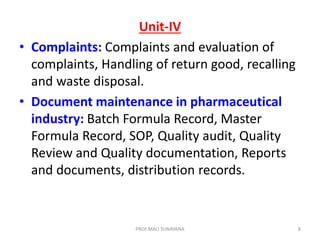 Unit-IV
• Complaints: Complaints and evaluation of
complaints, Handling of return good, recalling
and waste disposal.
• Document maintenance in pharmaceutical
industry: Batch Formula Record, Master
Formula Record, SOP, Quality audit, Quality
Review and Quality documentation, Reports
and documents, distribution records.
8
PROF.MALI SUNAYANA
 