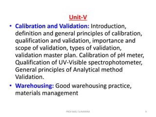 Unit-V
• Calibration and Validation: Introduction,
definition and general principles of calibration,
qualification and validation, importance and
scope of validation, types of validation,
validation master plan. Calibration of pH meter,
Qualification of UV-Visible spectrophotometer,
General principles of Analytical method
Validation.
• Warehousing: Good warehousing practice,
materials management
9
PROF.MALI SUNAYANA
 