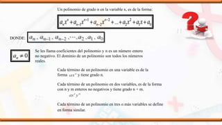 Un polinomio de grado n en la variable x, es de la forma:
DONDE:
Se les llama coeficientes del polinomio y n es un número entero
no negativo. El dominio de un polinomio son todos los números
reales.
Cada término de un polinomio en una variable es de la
forma y tiene grado n.
Cada término de un polinomio en dos variables, es de la forma
con n y m enteros no negativos y tiene grado n + m.
Cada término de un polinomio en tres o más variables se define
en forma similar.
 