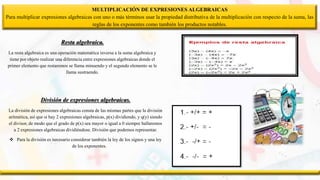 MULTIPLICACIÓN DE EXPRESIONES ALGEBRAICAS
Para multiplicar expresiones algebraicas con uno o más términos usar la propiedad distributiva de la multiplicación con respecto de la suma, las
reglas de los exponentes como también los productos notables.
Resta algebraica.
La resta algebraica es una operación matemática inversa a la suma algebraica y
tiene por objeto realizar una diferencia entre expresiones algebraicas donde el
primer elemento que restaremos se llama minuendo y el segundo elemento se le
llama sustraendo.
División de expresiones algebraicas.
La división de expresiones algebraicas consta de las mismas partes que la división
aritmética, así que si hay 2 expresiones algebraicas, p(x) dividiendo, y q(y) siendo
el divisor, de modo que el grado de p(x) sea mayor o igual a 0 siempre hallaremos
a 2 expresiones algebraicas dividiéndose. División que podemos representar.
 Para la división es necesario considerar también la ley de los signos y una ley
de los exponentes.
 