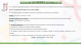 La ley de los exponentes nos dice que si tenemos las mismas bases tanto en el dividendo como en el divisor sus exponentes se restan.
Nota.- Si el exponente del término es 0 se escribe la unidad.
 División de monomios.- Se dividen los coeficientes y las literales se restan junto con sus exponentes.
Ejemplo. - 5xm+2y4z / -4xm-4y3z = 5/4 x6y
División de polinomio entre monomio. Se realiza dividiendo cada uno de los factores del polinomio entre el factor del monomio.
Ejemplo. - 3ª3-6ª2b+9ab2 / 3ª=a2-2ab+3b2
 División de polinomios. Para dividir un polinomio entre otro polinomio es necesario seguir los siguientes pasos.
1.- Se ordenan los 2 polinomios en orden descendente y alfabético.
2.- Se divide el primer término del dividendo entre el primer término del divisor.
3.- Se multiplica el primer término del cociente por el divisor y el producto obtenido se resta del dividendo, obteniendo un nuevo
dividendo.
4.- Se repiten los pasos 2 y 3 hasta que el resultado sea 0 o de menor exponente que el dividendo.
Ejemplo.- -15x2+22xy-8y2 / -3x+2y = 5x-4y
 