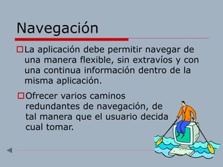 Navegación
La aplicación debe permitir navegar de
una manera flexible, sin extravíos y con
una continua información dentro de la
misma aplicación.
Ofrecer varios caminos
redundantes de navegación, de
tal manera que el usuario decida
cual tomar.
 