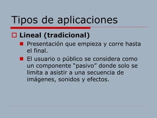Tipos de aplicaciones
 Lineal (tradicional)
 Presentación que empieza y corre hasta
el final.
 El usuario o público se considera como
un componente “pasivo” donde solo se
limita a asistir a una secuencia de
imágenes, sonidos y efectos.
 