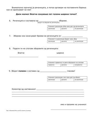 Внимателно прочитај ја реченицата, а потоа одговори на поставените барања
кои се однесуваат на неа!
Дали малиот Влатче сонуваше пет големи шарени топки?
6. Реченицата е составена од _________________ зборови.
(бројот на зборови во реченицата)
Ученикот разликува збор како дел од реченицата
разликува делумно не разликува
7. Зборови кои означуваат броеви во реченицата се: __________________
Ученикот го разликува бројот како збор
разликува делумно не разликува
8. Подели ги на слогови зборовите од реченицата:
Влатче шарени
_________________________ _________________________
Ученикот правилно ги дели зборовите на слогови
правилно делумно неправилно
9. Зборот големи е составен од _______________________ гласови!
Ученикот разликува глас како дел од зборот
разликува делумно не разликува
Коментар од наставникот _________________________________________
_______________________________________________________________
_______________________________________________________________
_______________________________________________________________
име и презиме на ученикот
_______________________________
http://odnasataucilnica.com/Од нашата училница
 