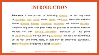 INTRODUCTION
• Education is the process of facilitating learning, or the acquisition
of knowledge, skills, values, morals, beliefs, and habits. Educational methods
include teaching, training, storytelling, discussion and directed research.
Education frequently takes place under the guidance of educators, however
learners can also educate themselves. Education can take place
in formal or informal settings and any experience that has a formative effect
on the way one thinks, feels, or acts may be considered educational.
The methodology of teaching is called pedagogy.
01/04/2021 MR.VIKRANT KULTHE, KBNC AURANGABAD, Mob: 9689019314 2
 