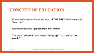 CONCEPT OF EDUCATION
• Education is derived from Latin word “EDUCARE” which means to
“lead out”.
• Derivation denotes “growth from the within”
• The word “educere” also means “bring up”, “to train” or “to
mould”
01/04/2021 MR.VIKRANT KULTHE, KBNC AURANGABAD, Mob: 9689019314 3
 