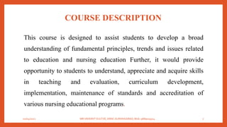 COURSE DESCRIPTION
This course is designed to assist students to develop a broad
understanding of fundamental principles, trends and issues related
to education and nursing education Further, it would provide
opportunity to students to understand, appreciate and acquire skills
in teaching and evaluation, curriculum development,
implementation, maintenance of standards and accreditation of
various nursing educational programs.
01/04/2021 MR.VIKRANT KULTHE, KBNC AURANGABAD, Mob: 9689019314 7
 