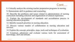 Cont….
8. Critically analyze the existing teacher preparation programs in nursing.
9. Demonstrate skill in guidance and counseling.
10. Describe the problems and issues related to administration of nursing
curriculum including selection and organization of clinical experience.
11. Explain the development of standards and accreditation process in
nursing education programs.
12. Identify research priorities in nursing education.
13. Discuss various models of collaboration in nursing education and
services.
14. Explain the concept, principles, steps, tools and techniques of evaluation.
15. Construct, administer and evaluate various tools for assessment of
knowledge, skill and attitude.
01/04/2021 MR.VIKRANT KULTHE, KBNC AURANGABAD, Mob: 9689019314 9
 