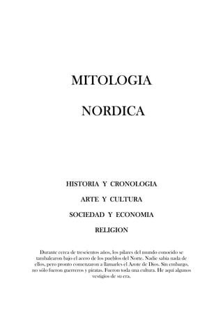 MITOLOGIA
MITOLOGIA
MITOLOGIA
MITOLOGIA
NORDICA
NORDICA
NORDICA
NORDICA
HISTORIA Y CRONOLOGIA
HISTORIA Y CRONOLOGIA
HISTORIA Y CRONOLOGIA
HISTORIA Y CRONOLOGIA
ARTE Y CULTURA
ARTE Y CULTURA
ARTE Y CULTURA
ARTE Y CULTURA
SOCIEDAD Y ECONOMIA
SOCIEDAD Y ECONOMIA
SOCIEDAD Y ECONOMIA
SOCIEDAD Y ECONOMIA
RELIGION
RELIGION
RELIGION
RELIGION
Durante cerca de trescientos años, los pilares del mundo conocido se
tambalearon bajo el acero de los pueblos del Norte. Nadie sabía nada de
ellos, pero pronto comenzaron a llamarles el Azote de Dios. Sin embargo,
no sólo fueron guerreros y piratas. Fueron toda una cultura. He aquí algunos
vestigios de su era.
 