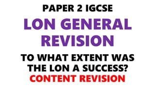 PAPER 2 IGCSE
LON GENERAL
REVISION
TO WHAT EXTENT WAS
THE LON A SUCCESS?
CONTENT REVISION
 