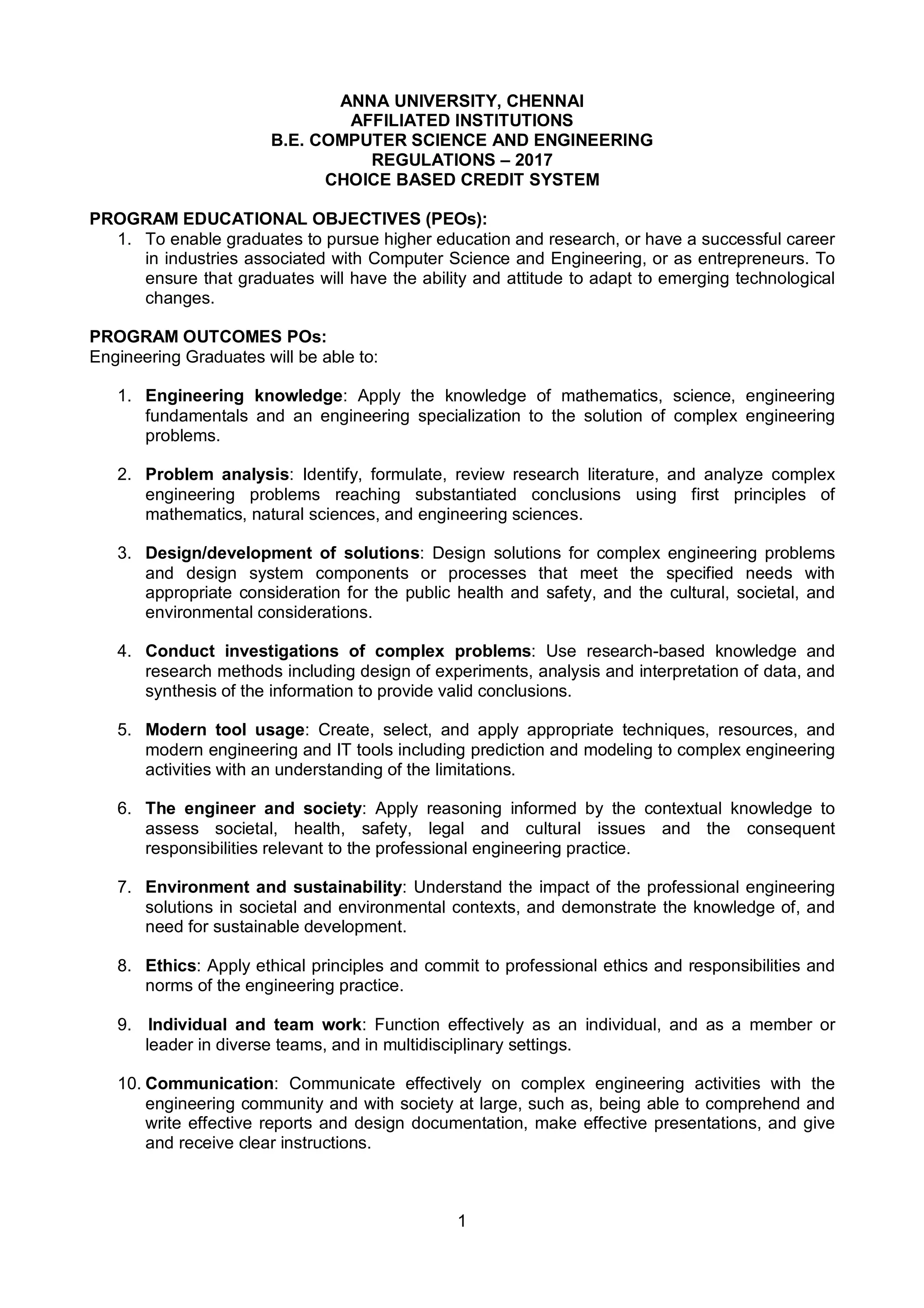 1
ANNA UNIVERSITY, CHENNAI
AFFILIATED INSTITUTIONS
B.E. COMPUTER SCIENCE AND ENGINEERING
REGULATIONS – 2017
CHOICE BASED CREDIT SYSTEM
PROGRAM EDUCATIONAL OBJECTIVES (PEOs):
1. To enable graduates to pursue higher education and research, or have a successful career
in industries associated with Computer Science and Engineering, or as entrepreneurs. To
ensure that graduates will have the ability and attitude to adapt to emerging technological
changes.
PROGRAM OUTCOMES POs:
Engineering Graduates will be able to:
1. Engineering knowledge: Apply the knowledge of mathematics, science, engineering
fundamentals and an engineering specialization to the solution of complex engineering
problems.
2. Problem analysis: Identify, formulate, review research literature, and analyze complex
engineering problems reaching substantiated conclusions using first principles of
mathematics, natural sciences, and engineering sciences.
3. Design/development of solutions: Design solutions for complex engineering problems
and design system components or processes that meet the specified needs with
appropriate consideration for the public health and safety, and the cultural, societal, and
environmental considerations.
4. Conduct investigations of complex problems: Use research-based knowledge and
research methods including design of experiments, analysis and interpretation of data, and
synthesis of the information to provide valid conclusions.
5. Modern tool usage: Create, select, and apply appropriate techniques, resources, and
modern engineering and IT tools including prediction and modeling to complex engineering
activities with an understanding of the limitations.
6. The engineer and society: Apply reasoning informed by the contextual knowledge to
assess societal, health, safety, legal and cultural issues and the consequent
responsibilities relevant to the professional engineering practice.
7. Environment and sustainability: Understand the impact of the professional engineering
solutions in societal and environmental contexts, and demonstrate the knowledge of, and
need for sustainable development.
8. Ethics: Apply ethical principles and commit to professional ethics and responsibilities and
norms of the engineering practice.
9. Individual and team work: Function effectively as an individual, and as a member or
leader in diverse teams, and in multidisciplinary settings.
10. Communication: Communicate effectively on complex engineering activities with the
engineering community and with society at large, such as, being able to comprehend and
write effective reports and design documentation, make effective presentations, and give
and receive clear instructions.
 