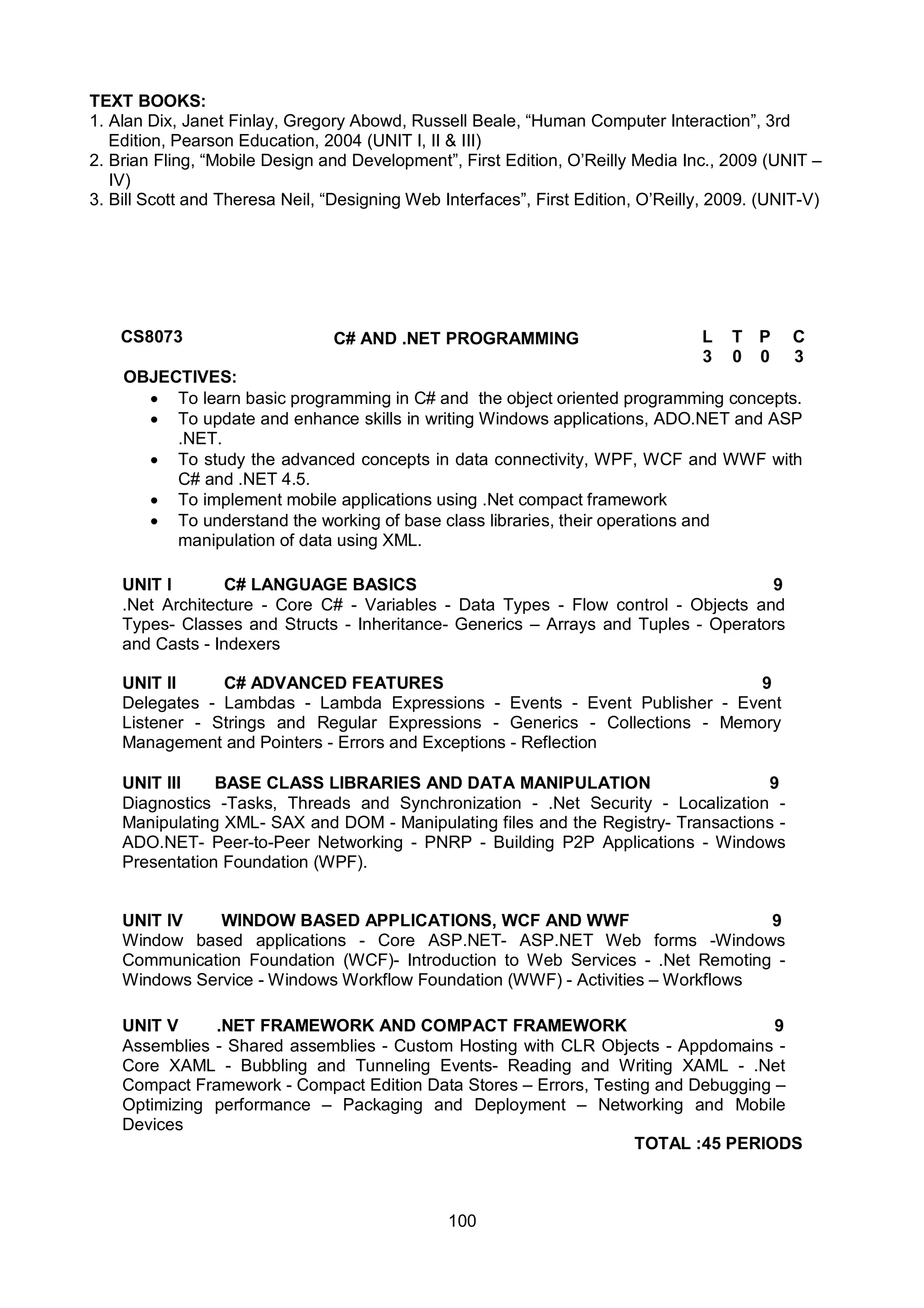 100
TEXT BOOKS:
1. Alan Dix, Janet Finlay, Gregory Abowd, Russell Beale, “Human Computer Interaction”, 3rd
Edition, Pearson Education, 2004 (UNIT I, II & III)
2. Brian Fling, “Mobile Design and Development”, First Edition, O’Reilly Media Inc., 2009 (UNIT –
IV)
3. Bill Scott and Theresa Neil, “Designing Web Interfaces”, First Edition, O’Reilly, 2009. (UNIT-V)
CS8073 C# AND .NET PROGRAMMING L T P C
3 0 0 3
OBJECTIVES:
 To learn basic programming in C# and the object oriented programming concepts.
 To update and enhance skills in writing Windows applications, ADO.NET and ASP
.NET.
 To study the advanced concepts in data connectivity, WPF, WCF and WWF with
C# and .NET 4.5.
 To implement mobile applications using .Net compact framework
 To understand the working of base class libraries, their operations and
manipulation of data using XML.
UNIT I C# LANGUAGE BASICS 9
.Net Architecture - Core C# - Variables - Data Types - Flow control - Objects and
Types- Classes and Structs - Inheritance- Generics – Arrays and Tuples - Operators
and Casts - Indexers
UNIT II C# ADVANCED FEATURES 9
Delegates - Lambdas - Lambda Expressions - Events - Event Publisher - Event
Listener - Strings and Regular Expressions - Generics - Collections - Memory
Management and Pointers - Errors and Exceptions - Reflection
UNIT III BASE CLASS LIBRARIES AND DATA MANIPULATION 9
Diagnostics -Tasks, Threads and Synchronization - .Net Security - Localization -
Manipulating XML- SAX and DOM - Manipulating files and the Registry- Transactions -
ADO.NET- Peer-to-Peer Networking - PNRP - Building P2P Applications - Windows
Presentation Foundation (WPF).
UNIT IV WINDOW BASED APPLICATIONS, WCF AND WWF 9
Window based applications - Core ASP.NET- ASP.NET Web forms -Windows
Communication Foundation (WCF)- Introduction to Web Services - .Net Remoting -
Windows Service - Windows Workflow Foundation (WWF) - Activities – Workflows
UNIT V .NET FRAMEWORK AND COMPACT FRAMEWORK 9
Assemblies - Shared assemblies - Custom Hosting with CLR Objects - Appdomains -
Core XAML - Bubbling and Tunneling Events- Reading and Writing XAML - .Net
Compact Framework - Compact Edition Data Stores – Errors, Testing and Debugging –
Optimizing performance – Packaging and Deployment – Networking and Mobile
Devices
TOTAL :45 PERIODS
 