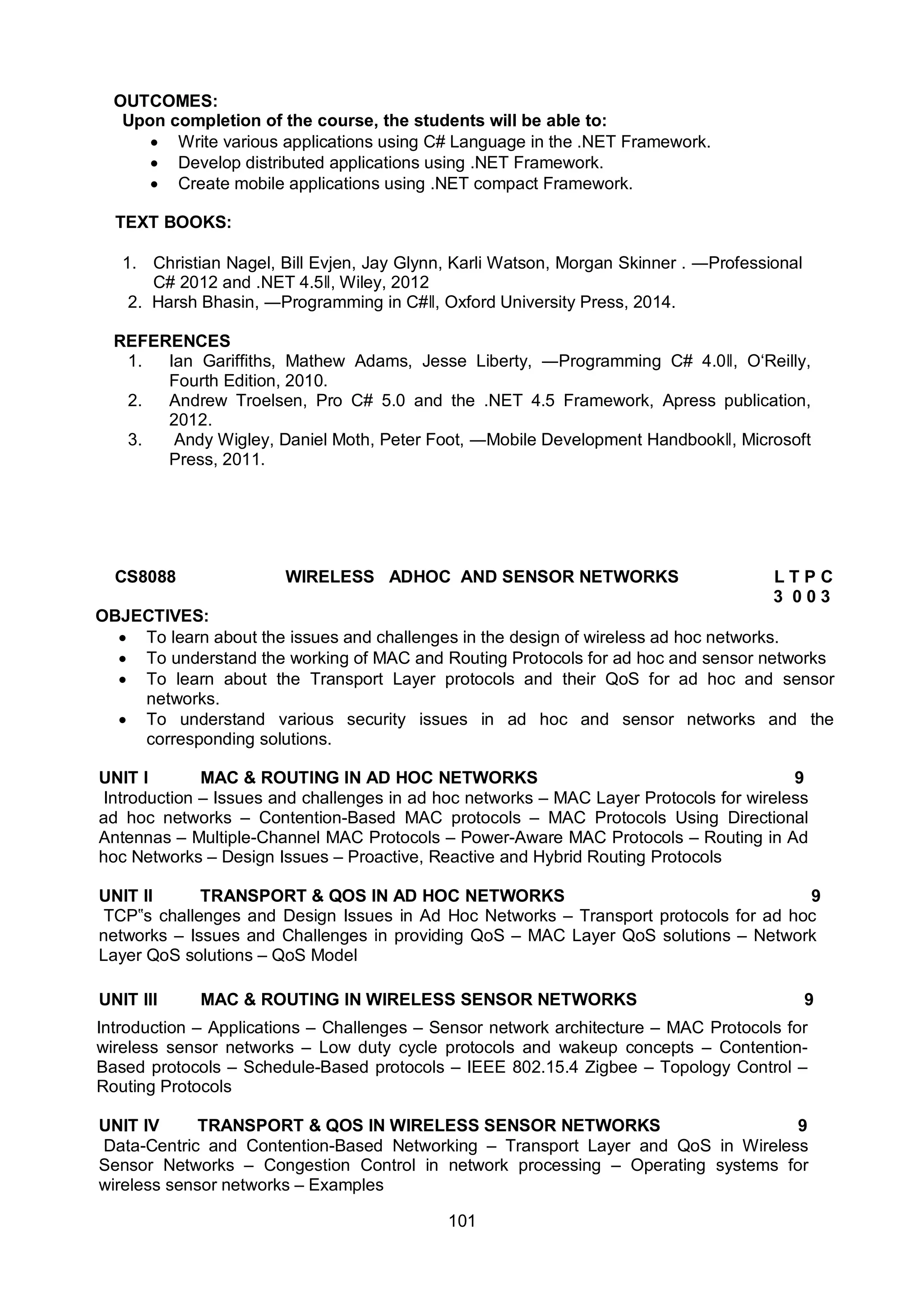 101
OUTCOMES:
Upon completion of the course, the students will be able to:
 Write various applications using C# Language in the .NET Framework.
 Develop distributed applications using .NET Framework.
 Create mobile applications using .NET compact Framework.
TEXT BOOKS:
1. Christian Nagel, Bill Evjen, Jay Glynn, Karli Watson, Morgan Skinner . ―Professional
C# 2012 and .NET 4.5ǁ, Wiley, 2012
2. Harsh Bhasin, ―Programming in C#ǁ, Oxford University Press, 2014.
REFERENCES
1. Ian Gariffiths, Mathew Adams, Jesse Liberty, ―Programming C# 4.0ǁ, O‘Reilly,
Fourth Edition, 2010.
2. Andrew Troelsen, Pro C# 5.0 and the .NET 4.5 Framework, Apress publication,
2012.
3. Andy Wigley, Daniel Moth, Peter Foot, ―Mobile Development Handbookǁ, Microsoft
Press, 2011.
CS8088 WIRELESS ADHOC AND SENSOR NETWORKS L T P C
3 0 0 3
OBJECTIVES:
 To learn about the issues and challenges in the design of wireless ad hoc networks.
 To understand the working of MAC and Routing Protocols for ad hoc and sensor networks
 To learn about the Transport Layer protocols and their QoS for ad hoc and sensor
networks.
 To understand various security issues in ad hoc and sensor networks and the
corresponding solutions.
UNIT I MAC & ROUTING IN AD HOC NETWORKS 9
Introduction – Issues and challenges in ad hoc networks – MAC Layer Protocols for wireless
ad hoc networks – Contention-Based MAC protocols – MAC Protocols Using Directional
Antennas – Multiple-Channel MAC Protocols – Power-Aware MAC Protocols – Routing in Ad
hoc Networks – Design Issues – Proactive, Reactive and Hybrid Routing Protocols
UNIT II TRANSPORT & QOS IN AD HOC NETWORKS 9
TCP‟s challenges and Design Issues in Ad Hoc Networks – Transport protocols for ad hoc
networks – Issues and Challenges in providing QoS – MAC Layer QoS solutions – Network
Layer QoS solutions – QoS Model
UNIT III MAC & ROUTING IN WIRELESS SENSOR NETWORKS 9
Introduction – Applications – Challenges – Sensor network architecture – MAC Protocols for
wireless sensor networks – Low duty cycle protocols and wakeup concepts – Contention-
Based protocols – Schedule-Based protocols – IEEE 802.15.4 Zigbee – Topology Control –
Routing Protocols
UNIT IV TRANSPORT & QOS IN WIRELESS SENSOR NETWORKS 9
Data-Centric and Contention-Based Networking – Transport Layer and QoS in Wireless
Sensor Networks – Congestion Control in network processing – Operating systems for
wireless sensor networks – Examples
 