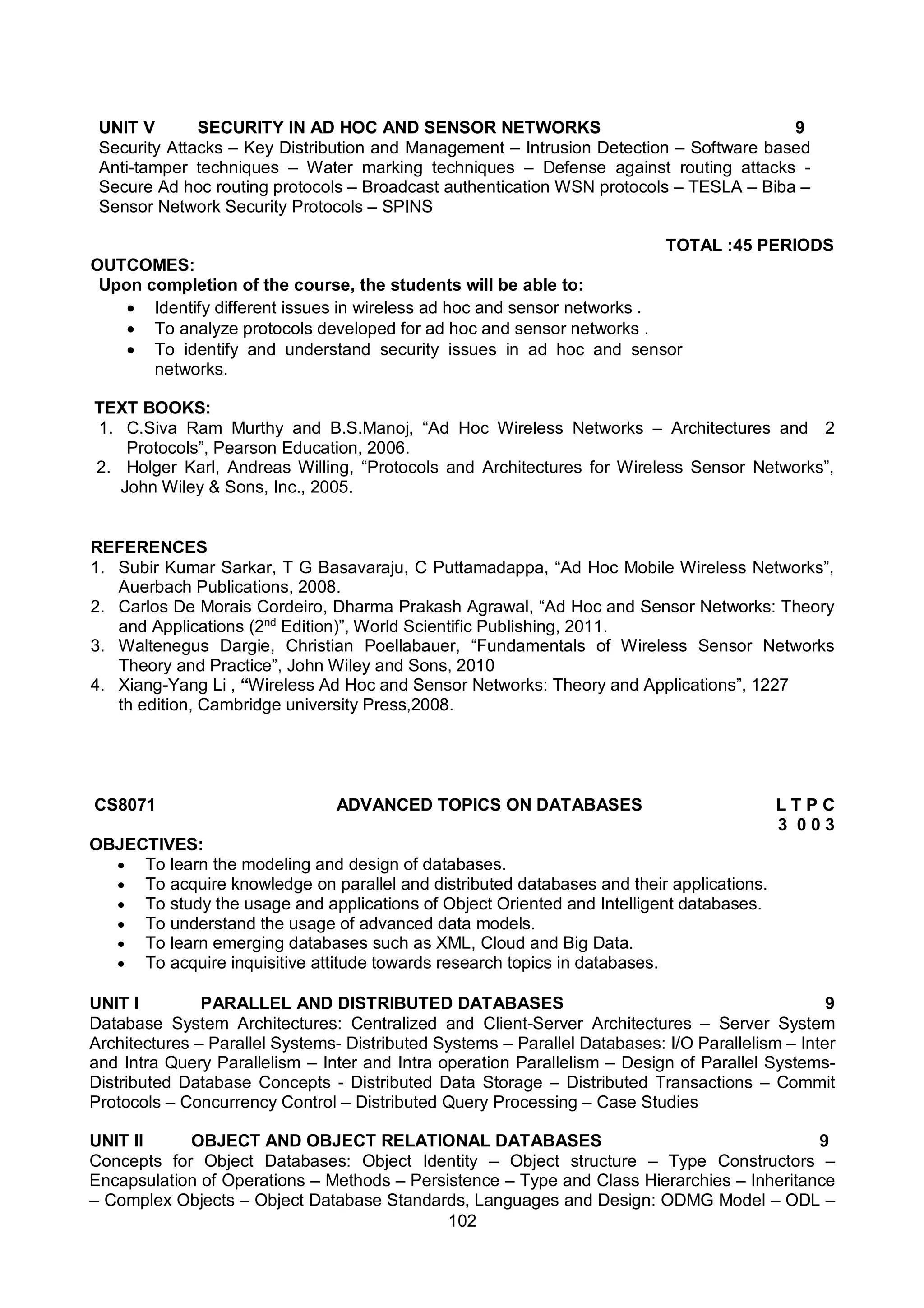 102
UNIT V SECURITY IN AD HOC AND SENSOR NETWORKS 9
Security Attacks – Key Distribution and Management – Intrusion Detection – Software based
Anti-tamper techniques – Water marking techniques – Defense against routing attacks -
Secure Ad hoc routing protocols – Broadcast authentication WSN protocols – TESLA – Biba –
Sensor Network Security Protocols – SPINS
TOTAL :45 PERIODS
OUTCOMES:
Upon completion of the course, the students will be able to:
 Identify different issues in wireless ad hoc and sensor networks .
 To analyze protocols developed for ad hoc and sensor networks .
 To identify and understand security issues in ad hoc and sensor
networks.
TEXT BOOKS:
1. C.Siva Ram Murthy and B.S.Manoj, “Ad Hoc Wireless Networks – Architectures and
Protocols”, Pearson Education, 2006.
2.
2. Holger Karl, Andreas Willing, “Protocols and Architectures for Wireless Sensor Networks”,
John Wiley & Sons, Inc., 2005.
REFERENCES
1. Subir Kumar Sarkar, T G Basavaraju, C Puttamadappa, “Ad Hoc Mobile Wireless Networks”,
Auerbach Publications, 2008.
2. Carlos De Morais Cordeiro, Dharma Prakash Agrawal, “Ad Hoc and Sensor Networks: Theory
and Applications (2nd
Edition)”, World Scientific Publishing, 2011.
3. Waltenegus Dargie, Christian Poellabauer, “Fundamentals of Wireless Sensor Networks
Theory and Practice”, John Wiley and Sons, 2010
4. Xiang-Yang Li , “Wireless Ad Hoc and Sensor Networks: Theory and Applications”, 1227
th edition, Cambridge university Press,2008.
CS8071 ADVANCED TOPICS ON DATABASES L T P C
3 0 0 3
OBJECTIVES:
 To learn the modeling and design of databases.
 To acquire knowledge on parallel and distributed databases and their applications.
 To study the usage and applications of Object Oriented and Intelligent databases.
 To understand the usage of advanced data models.
 To learn emerging databases such as XML, Cloud and Big Data.
 To acquire inquisitive attitude towards research topics in databases.
UNIT I PARALLEL AND DISTRIBUTED DATABASES 9
Database System Architectures: Centralized and Client-Server Architectures – Server System
Architectures – Parallel Systems- Distributed Systems – Parallel Databases: I/O Parallelism – Inter
and Intra Query Parallelism – Inter and Intra operation Parallelism – Design of Parallel Systems-
Distributed Database Concepts - Distributed Data Storage – Distributed Transactions – Commit
Protocols – Concurrency Control – Distributed Query Processing – Case Studies
UNIT II OBJECT AND OBJECT RELATIONAL DATABASES 9
Concepts for Object Databases: Object Identity – Object structure – Type Constructors –
Encapsulation of Operations – Methods – Persistence – Type and Class Hierarchies – Inheritance
– Complex Objects – Object Database Standards, Languages and Design: ODMG Model – ODL –
 