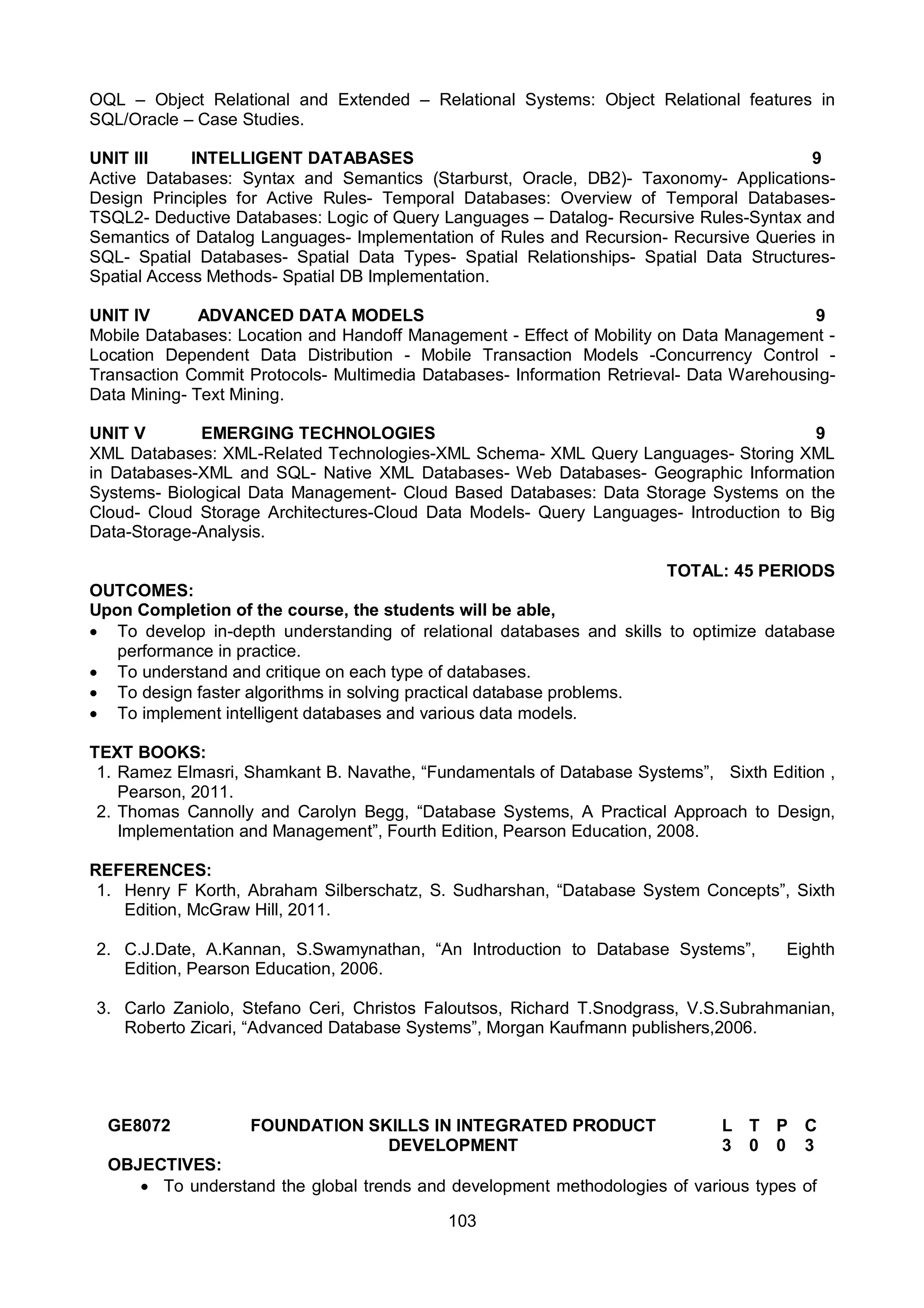 103
OQL – Object Relational and Extended – Relational Systems: Object Relational features in
SQL/Oracle – Case Studies.
UNIT III INTELLIGENT DATABASES 9
Active Databases: Syntax and Semantics (Starburst, Oracle, DB2)- Taxonomy- Applications-
Design Principles for Active Rules- Temporal Databases: Overview of Temporal Databases-
TSQL2- Deductive Databases: Logic of Query Languages – Datalog- Recursive Rules-Syntax and
Semantics of Datalog Languages- Implementation of Rules and Recursion- Recursive Queries in
SQL- Spatial Databases- Spatial Data Types- Spatial Relationships- Spatial Data Structures-
Spatial Access Methods- Spatial DB Implementation.
UNIT IV ADVANCED DATA MODELS 9
Mobile Databases: Location and Handoff Management - Effect of Mobility on Data Management -
Location Dependent Data Distribution - Mobile Transaction Models -Concurrency Control -
Transaction Commit Protocols- Multimedia Databases- Information Retrieval- Data Warehousing-
Data Mining- Text Mining.
UNIT V EMERGING TECHNOLOGIES 9
XML Databases: XML-Related Technologies-XML Schema- XML Query Languages- Storing XML
in Databases-XML and SQL- Native XML Databases- Web Databases- Geographic Information
Systems- Biological Data Management- Cloud Based Databases: Data Storage Systems on the
Cloud- Cloud Storage Architectures-Cloud Data Models- Query Languages- Introduction to Big
Data-Storage-Analysis.
TOTAL: 45 PERIODS
OUTCOMES:
Upon Completion of the course, the students will be able,
 To develop in-depth understanding of relational databases and skills to optimize database
performance in practice.
 To understand and critique on each type of databases.
 To design faster algorithms in solving practical database problems.
 To implement intelligent databases and various data models.
TEXT BOOKS:
1. Ramez Elmasri, Shamkant B. Navathe, “Fundamentals of Database Systems”, Sixth Edition ,
Pearson, 2011.
2. Thomas Cannolly and Carolyn Begg, “Database Systems, A Practical Approach to Design,
Implementation and Management”, Fourth Edition, Pearson Education, 2008.
REFERENCES:
1. Henry F Korth, Abraham Silberschatz, S. Sudharshan, “Database System Concepts”, Sixth
Edition, McGraw Hill, 2011.
2. C.J.Date, A.Kannan, S.Swamynathan, “An Introduction to Database Systems”, Eighth
Edition, Pearson Education, 2006.
3. Carlo Zaniolo, Stefano Ceri, Christos Faloutsos, Richard T.Snodgrass, V.S.Subrahmanian,
Roberto Zicari, “Advanced Database Systems”, Morgan Kaufmann publishers,2006.
GE8072 FOUNDATION SKILLS IN INTEGRATED PRODUCT
DEVELOPMENT
L T P C
3 0 0 3
OBJECTIVES:
 To understand the global trends and development methodologies of various types of
 