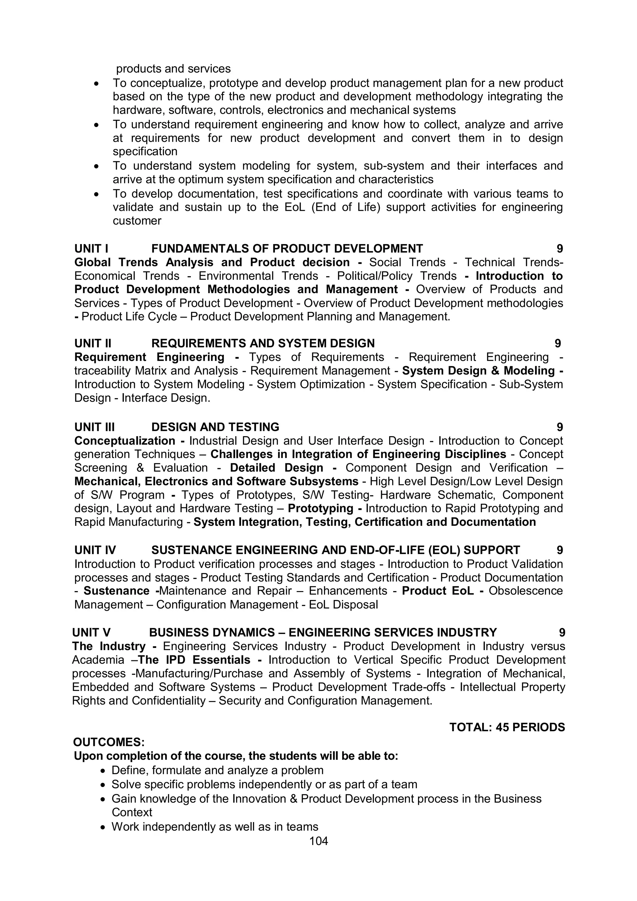 104
products and services
 To conceptualize, prototype and develop product management plan for a new product
based on the type of the new product and development methodology integrating the
hardware, software, controls, electronics and mechanical systems
 To understand requirement engineering and know how to collect, analyze and arrive
at requirements for new product development and convert them in to design
specification
 To understand system modeling for system, sub-system and their interfaces and
arrive at the optimum system specification and characteristics
 To develop documentation, test specifications and coordinate with various teams to
validate and sustain up to the EoL (End of Life) support activities for engineering
customer
UNIT I FUNDAMENTALS OF PRODUCT DEVELOPMENT 9
Global Trends Analysis and Product decision - Social Trends - Technical Trends-
Economical Trends - Environmental Trends - Political/Policy Trends - Introduction to
Product Development Methodologies and Management - Overview of Products and
Services - Types of Product Development - Overview of Product Development methodologies
- Product Life Cycle – Product Development Planning and Management.
UNIT II REQUIREMENTS AND SYSTEM DESIGN 9
Requirement Engineering - Types of Requirements - Requirement Engineering -
traceability Matrix and Analysis - Requirement Management - System Design & Modeling -
Introduction to System Modeling - System Optimization - System Specification - Sub-System
Design - Interface Design.
UNIT III DESIGN AND TESTING 9
Conceptualization - Industrial Design and User Interface Design - Introduction to Concept
generation Techniques – Challenges in Integration of Engineering Disciplines - Concept
Screening & Evaluation - Detailed Design - Component Design and Verification –
Mechanical, Electronics and Software Subsystems - High Level Design/Low Level Design
of S/W Program - Types of Prototypes, S/W Testing- Hardware Schematic, Component
design, Layout and Hardware Testing – Prototyping - Introduction to Rapid Prototyping and
Rapid Manufacturing - System Integration, Testing, Certification and Documentation
UNIT IV SUSTENANCE ENGINEERING AND END-OF-LIFE (EOL) SUPPORT 9
Introduction to Product verification processes and stages - Introduction to Product Validation
processes and stages - Product Testing Standards and Certification - Product Documentation
- Sustenance -Maintenance and Repair – Enhancements - Product EoL - Obsolescence
Management – Configuration Management - EoL Disposal
UNIT V BUSINESS DYNAMICS – ENGINEERING SERVICES INDUSTRY 9
The Industry - Engineering Services Industry - Product Development in Industry versus
Academia –The IPD Essentials - Introduction to Vertical Specific Product Development
processes -Manufacturing/Purchase and Assembly of Systems - Integration of Mechanical,
Embedded and Software Systems – Product Development Trade-offs - Intellectual Property
Rights and Confidentiality – Security and Configuration Management.
TOTAL: 45 PERIODS
OUTCOMES:
Upon completion of the course, the students will be able to:
 Define, formulate and analyze a problem
 Solve specific problems independently or as part of a team
 Gain knowledge of the Innovation & Product Development process in the Business
Context
 Work independently as well as in teams
 