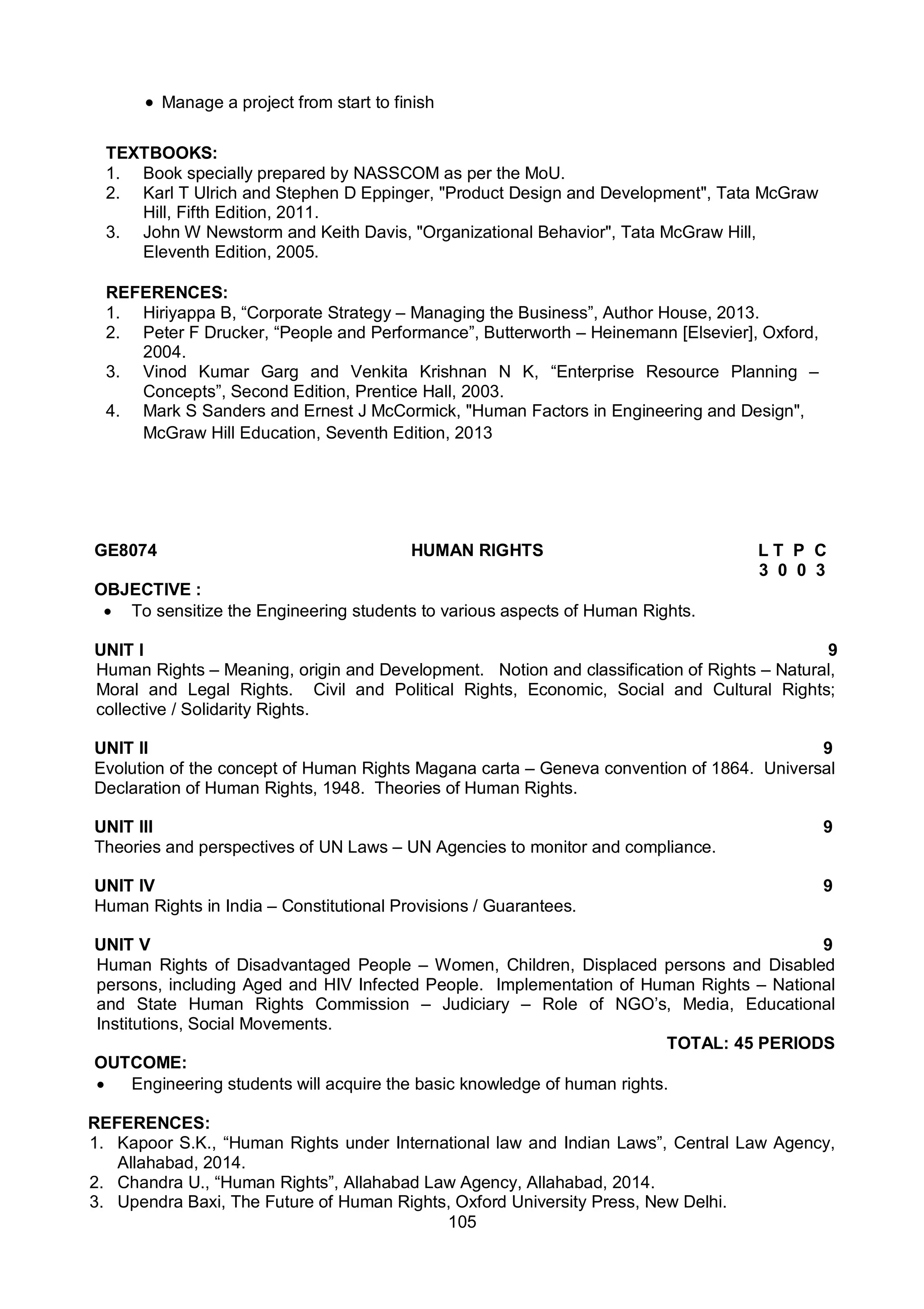 105
 Manage a project from start to finish
TEXTBOOKS:
1. Book specially prepared by NASSCOM as per the MoU.
2. Karl T Ulrich and Stephen D Eppinger, "Product Design and Development", Tata McGraw
Hill, Fifth Edition, 2011.
3. John W Newstorm and Keith Davis, "Organizational Behavior", Tata McGraw Hill,
Eleventh Edition, 2005.
REFERENCES:
1. Hiriyappa B, “Corporate Strategy – Managing the Business”, Author House, 2013.
2. Peter F Drucker, “People and Performance”, Butterworth – Heinemann [Elsevier], Oxford,
2004.
3. Vinod Kumar Garg and Venkita Krishnan N K, “Enterprise Resource Planning –
Concepts”, Second Edition, Prentice Hall, 2003.
4. Mark S Sanders and Ernest J McCormick, "Human Factors in Engineering and Design",
McGraw Hill Education, Seventh Edition, 2013
GE8074 HUMAN RIGHTS L T P C
3 0 0 3
OBJECTIVE :
 To sensitize the Engineering students to various aspects of Human Rights.
UNIT I 9
Human Rights – Meaning, origin and Development. Notion and classification of Rights – Natural,
Moral and Legal Rights. Civil and Political Rights, Economic, Social and Cultural Rights;
collective / Solidarity Rights.
UNIT II 9
Evolution of the concept of Human Rights Magana carta – Geneva convention of 1864. Universal
Declaration of Human Rights, 1948. Theories of Human Rights.
UNIT III 9
Theories and perspectives of UN Laws – UN Agencies to monitor and compliance.
UNIT IV 9
Human Rights in India – Constitutional Provisions / Guarantees.
UNIT V 9
Human Rights of Disadvantaged People – Women, Children, Displaced persons and Disabled
persons, including Aged and HIV Infected People. Implementation of Human Rights – National
and State Human Rights Commission – Judiciary – Role of NGO’s, Media, Educational
Institutions, Social Movements.
TOTAL: 45 PERIODS
OUTCOME:
 Engineering students will acquire the basic knowledge of human rights.
REFERENCES:
1. Kapoor S.K., “Human Rights under International law and Indian Laws”, Central Law Agency,
Allahabad, 2014.
2. Chandra U., “Human Rights”, Allahabad Law Agency, Allahabad, 2014.
3. Upendra Baxi, The Future of Human Rights, Oxford University Press, New Delhi.
 