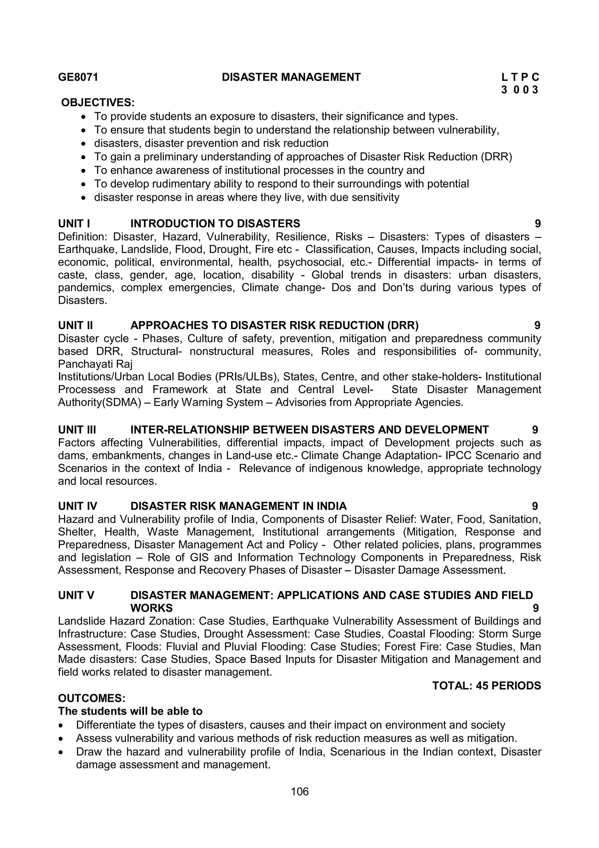 106
GE8071 DISASTER MANAGEMENT L T P C
3 0 0 3
OBJECTIVES:
 To provide students an exposure to disasters, their significance and types.
 To ensure that students begin to understand the relationship between vulnerability,
 disasters, disaster prevention and risk reduction
 To gain a preliminary understanding of approaches of Disaster Risk Reduction (DRR)
 To enhance awareness of institutional processes in the country and
 To develop rudimentary ability to respond to their surroundings with potential
 disaster response in areas where they live, with due sensitivity
UNIT I INTRODUCTION TO DISASTERS 9
Definition: Disaster, Hazard, Vulnerability, Resilience, Risks – Disasters: Types of disasters –
Earthquake, Landslide, Flood, Drought, Fire etc - Classification, Causes, Impacts including social,
economic, political, environmental, health, psychosocial, etc.- Differential impacts- in terms of
caste, class, gender, age, location, disability - Global trends in disasters: urban disasters,
pandemics, complex emergencies, Climate change- Dos and Don’ts during various types of
Disasters.
UNIT II APPROACHES TO DISASTER RISK REDUCTION (DRR) 9
Disaster cycle - Phases, Culture of safety, prevention, mitigation and preparedness community
based DRR, Structural- nonstructural measures, Roles and responsibilities of- community,
Panchayati Raj
Institutions/Urban Local Bodies (PRIs/ULBs), States, Centre, and other stake-holders- Institutional
Processess and Framework at State and Central Level- State Disaster Management
Authority(SDMA) – Early Warning System – Advisories from Appropriate Agencies.
UNIT III INTER-RELATIONSHIP BETWEEN DISASTERS AND DEVELOPMENT 9
Factors affecting Vulnerabilities, differential impacts, impact of Development projects such as
dams, embankments, changes in Land-use etc.- Climate Change Adaptation- IPCC Scenario and
Scenarios in the context of India - Relevance of indigenous knowledge, appropriate technology
and local resources.
UNIT IV DISASTER RISK MANAGEMENT IN INDIA 9
Hazard and Vulnerability profile of India, Components of Disaster Relief: Water, Food, Sanitation,
Shelter, Health, Waste Management, Institutional arrangements (Mitigation, Response and
Preparedness, Disaster Management Act and Policy - Other related policies, plans, programmes
and legislation – Role of GIS and Information Technology Components in Preparedness, Risk
Assessment, Response and Recovery Phases of Disaster – Disaster Damage Assessment.
UNIT V DISASTER MANAGEMENT: APPLICATIONS AND CASE STUDIES AND FIELD
WORKS 9
Landslide Hazard Zonation: Case Studies, Earthquake Vulnerability Assessment of Buildings and
Infrastructure: Case Studies, Drought Assessment: Case Studies, Coastal Flooding: Storm Surge
Assessment, Floods: Fluvial and Pluvial Flooding: Case Studies; Forest Fire: Case Studies, Man
Made disasters: Case Studies, Space Based Inputs for Disaster Mitigation and Management and
field works related to disaster management.
TOTAL: 45 PERIODS
OUTCOMES:
The students will be able to
 Differentiate the types of disasters, causes and their impact on environment and society
 Assess vulnerability and various methods of risk reduction measures as well as mitigation.
 Draw the hazard and vulnerability profile of India, Scenarious in the Indian context, Disaster
damage assessment and management.
 