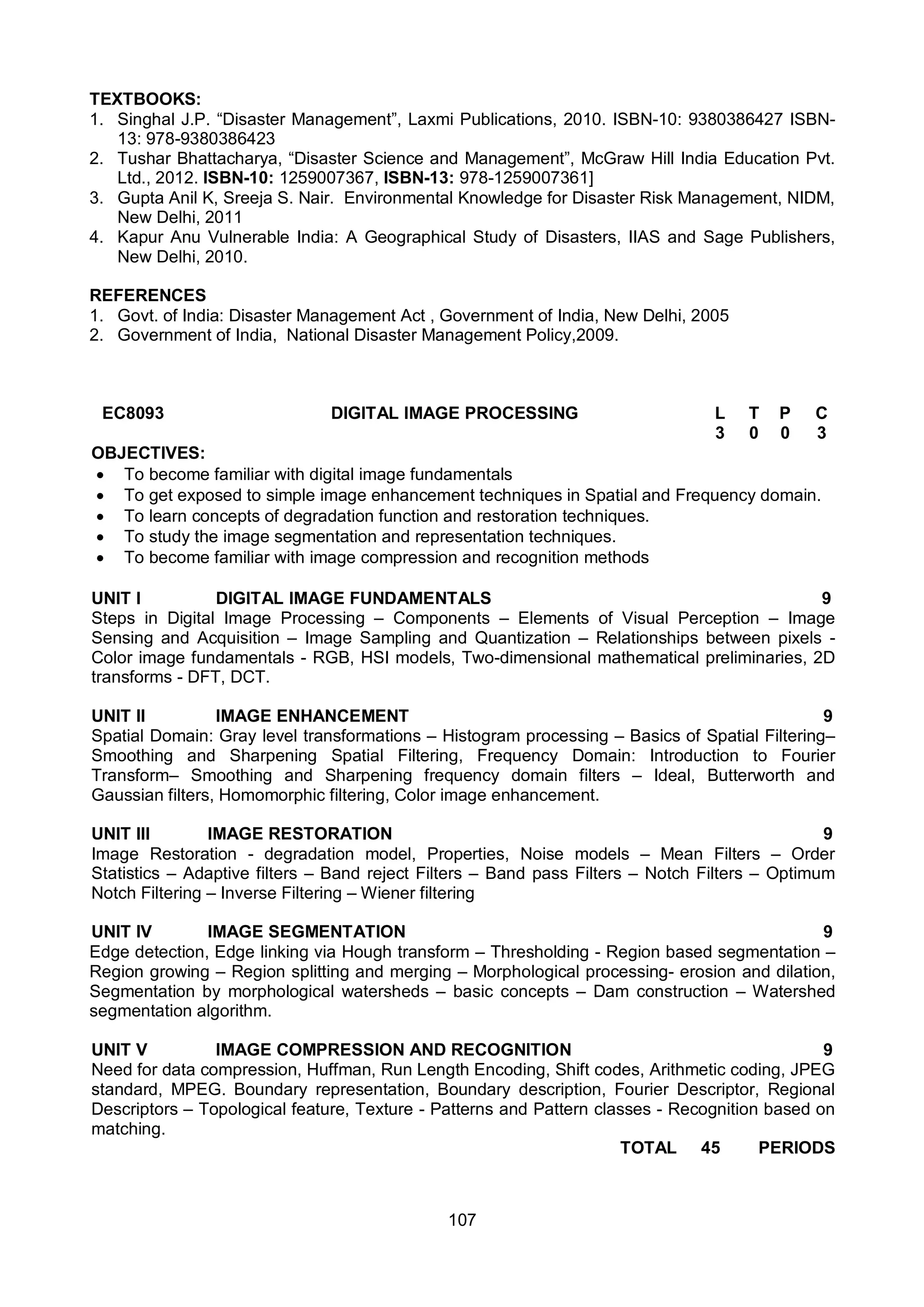 107
TEXTBOOKS:
1. Singhal J.P. “Disaster Management”, Laxmi Publications, 2010. ISBN-10: 9380386427 ISBN-
13: 978-9380386423
2. Tushar Bhattacharya, “Disaster Science and Management”, McGraw Hill India Education Pvt.
Ltd., 2012. ISBN-10: 1259007367, ISBN-13: 978-1259007361]
3. Gupta Anil K, Sreeja S. Nair. Environmental Knowledge for Disaster Risk Management, NIDM,
New Delhi, 2011
4. Kapur Anu Vulnerable India: A Geographical Study of Disasters, IIAS and Sage Publishers,
New Delhi, 2010.
REFERENCES
1. Govt. of India: Disaster Management Act , Government of India, New Delhi, 2005
2. Government of India, National Disaster Management Policy,2009.
EC8093 DIGITAL IMAGE PROCESSING L T P C
3 0 0 3
OBJECTIVES:
 To become familiar with digital image fundamentals
 To get exposed to simple image enhancement techniques in Spatial and Frequency domain.
 To learn concepts of degradation function and restoration techniques.
 To study the image segmentation and representation techniques.
 To become familiar with image compression and recognition methods
UNIT I DIGITAL IMAGE FUNDAMENTALS 9
Steps in Digital Image Processing – Components – Elements of Visual Perception – Image
Sensing and Acquisition – Image Sampling and Quantization – Relationships between pixels -
Color image fundamentals - RGB, HSI models, Two-dimensional mathematical preliminaries, 2D
transforms - DFT, DCT.
UNIT II IMAGE ENHANCEMENT 9
Spatial Domain: Gray level transformations – Histogram processing – Basics of Spatial Filtering–
Smoothing and Sharpening Spatial Filtering, Frequency Domain: Introduction to Fourier
Transform– Smoothing and Sharpening frequency domain filters – Ideal, Butterworth and
Gaussian filters, Homomorphic filtering, Color image enhancement.
UNIT III IMAGE RESTORATION 9
Image Restoration - degradation model, Properties, Noise models – Mean Filters – Order
Statistics – Adaptive filters – Band reject Filters – Band pass Filters – Notch Filters – Optimum
Notch Filtering – Inverse Filtering – Wiener filtering
UNIT IV IMAGE SEGMENTATION 9
Edge detection, Edge linking via Hough transform – Thresholding - Region based segmentation –
Region growing – Region splitting and merging – Morphological processing- erosion and dilation,
Segmentation by morphological watersheds – basic concepts – Dam construction – Watershed
segmentation algorithm.
UNIT V IMAGE COMPRESSION AND RECOGNITION 9
Need for data compression, Huffman, Run Length Encoding, Shift codes, Arithmetic coding, JPEG
standard, MPEG. Boundary representation, Boundary description, Fourier Descriptor, Regional
Descriptors – Topological feature, Texture - Patterns and Pattern classes - Recognition based on
matching.
TOTAL 45 PERIODS
 
