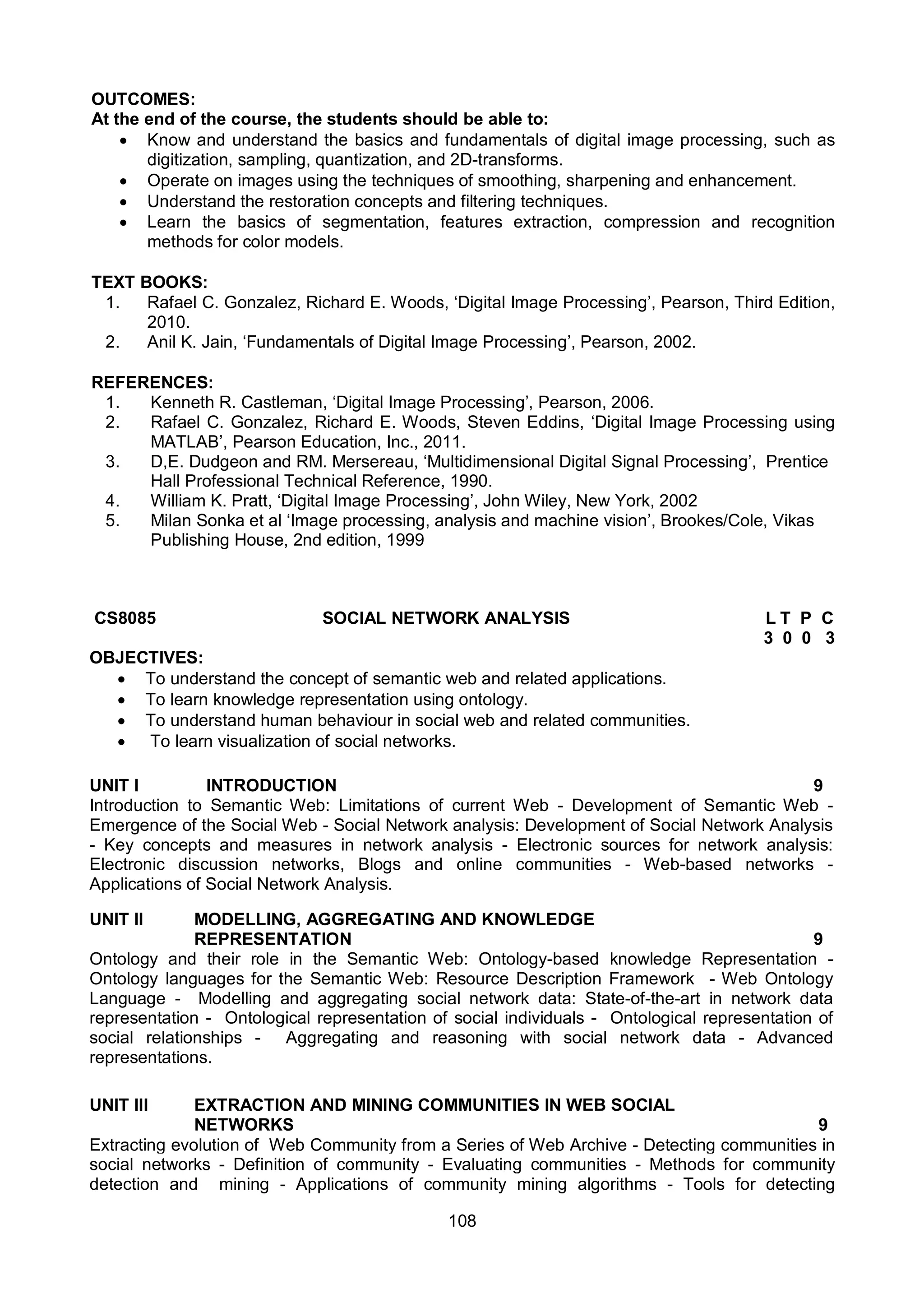 108
OUTCOMES:
At the end of the course, the students should be able to:
 Know and understand the basics and fundamentals of digital image processing, such as
digitization, sampling, quantization, and 2D-transforms.
 Operate on images using the techniques of smoothing, sharpening and enhancement.
 Understand the restoration concepts and filtering techniques.
 Learn the basics of segmentation, features extraction, compression and recognition
methods for color models.
TEXT BOOKS:
1. Rafael C. Gonzalez, Richard E. Woods, ‘Digital Image Processing’, Pearson, Third Edition,
2010.
2. Anil K. Jain, ‘Fundamentals of Digital Image Processing’, Pearson, 2002.
REFERENCES:
1. Kenneth R. Castleman, ‘Digital Image Processing’, Pearson, 2006.
2. Rafael C. Gonzalez, Richard E. Woods, Steven Eddins, ‘Digital Image Processing using
MATLAB’, Pearson Education, Inc., 2011.
3. D,E. Dudgeon and RM. Mersereau, ‘Multidimensional Digital Signal Processing’, Prentice
Hall Professional Technical Reference, 1990.
4. William K. Pratt, ‘Digital Image Processing’, John Wiley, New York, 2002
5. Milan Sonka et al ‘Image processing, analysis and machine vision’, Brookes/Cole, Vikas
Publishing House, 2nd edition, 1999
CS8085 SOCIAL NETWORK ANALYSIS L T P C
3 0 0 3
OBJECTIVES:
 To understand the concept of semantic web and related applications.
 To learn knowledge representation using ontology.
 To understand human behaviour in social web and related communities.
 To learn visualization of social networks.
UNIT I INTRODUCTION 9
Introduction to Semantic Web: Limitations of current Web - Development of Semantic Web -
Emergence of the Social Web - Social Network analysis: Development of Social Network Analysis
- Key concepts and measures in network analysis - Electronic sources for network analysis:
Electronic discussion networks, Blogs and online communities - Web-based networks -
Applications of Social Network Analysis.
UNIT II MODELLING, AGGREGATING AND KNOWLEDGE
REPRESENTATION 9
Ontology and their role in the Semantic Web: Ontology-based knowledge Representation -
Ontology languages for the Semantic Web: Resource Description Framework - Web Ontology
Language - Modelling and aggregating social network data: State-of-the-art in network data
representation - Ontological representation of social individuals - Ontological representation of
social relationships - Aggregating and reasoning with social network data - Advanced
representations.
UNIT III EXTRACTION AND MINING COMMUNITIES IN WEB SOCIAL
NETWORKS 9
Extracting evolution of Web Community from a Series of Web Archive - Detecting communities in
social networks - Definition of community - Evaluating communities - Methods for community
detection and mining - Applications of community mining algorithms - Tools for detecting
 