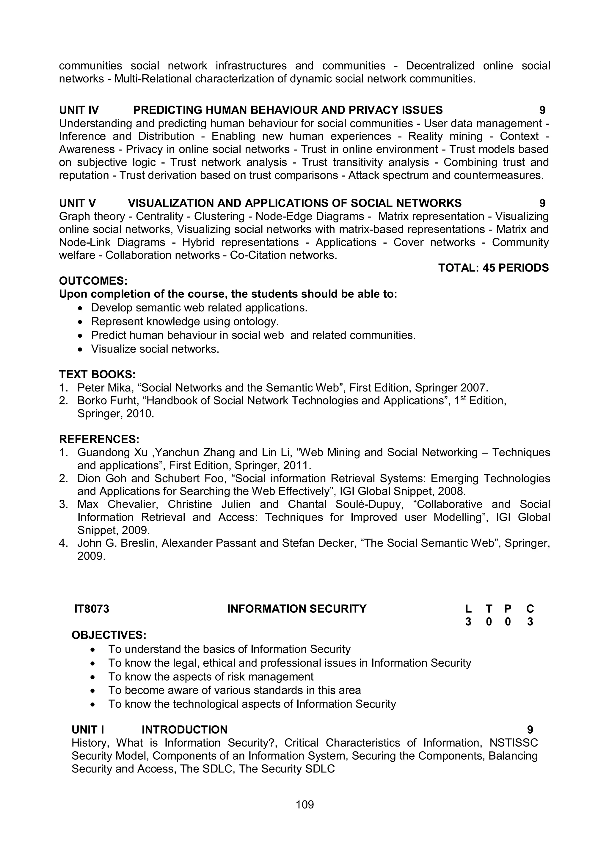 109
communities social network infrastructures and communities - Decentralized online social
networks - Multi-Relational characterization of dynamic social network communities.
UNIT IV PREDICTING HUMAN BEHAVIOUR AND PRIVACY ISSUES 9
Understanding and predicting human behaviour for social communities - User data management -
Inference and Distribution - Enabling new human experiences - Reality mining - Context -
Awareness - Privacy in online social networks - Trust in online environment - Trust models based
on subjective logic - Trust network analysis - Trust transitivity analysis - Combining trust and
reputation - Trust derivation based on trust comparisons - Attack spectrum and countermeasures.
UNIT V VISUALIZATION AND APPLICATIONS OF SOCIAL NETWORKS 9
Graph theory - Centrality - Clustering - Node-Edge Diagrams - Matrix representation - Visualizing
online social networks, Visualizing social networks with matrix-based representations - Matrix and
Node-Link Diagrams - Hybrid representations - Applications - Cover networks - Community
welfare - Collaboration networks - Co-Citation networks.
TOTAL: 45 PERIODS
OUTCOMES:
Upon completion of the course, the students should be able to:
 Develop semantic web related applications.
 Represent knowledge using ontology.
 Predict human behaviour in social web and related communities.
 Visualize social networks.
TEXT BOOKS:
1. Peter Mika, “Social Networks and the Semantic Web”, First Edition, Springer 2007.
2. Borko Furht, “Handbook of Social Network Technologies and Applications”, 1st
Edition,
Springer, 2010.
REFERENCES:
1. Guandong Xu ,Yanchun Zhang and Lin Li, “Web Mining and Social Networking – Techniques
and applications”, First Edition, Springer, 2011.
2. Dion Goh and Schubert Foo, “Social information Retrieval Systems: Emerging Technologies
and Applications for Searching the Web Effectively”, IGI Global Snippet, 2008.
3. Max Chevalier, Christine Julien and Chantal Soulé-Dupuy, “Collaborative and Social
Information Retrieval and Access: Techniques for Improved user Modelling”, IGI Global
Snippet, 2009.
4. John G. Breslin, Alexander Passant and Stefan Decker, “The Social Semantic Web”, Springer,
2009.
IT8073 INFORMATION SECURITY L T P C
3 0 0 3
OBJECTIVES:
 To understand the basics of Information Security
 To know the legal, ethical and professional issues in Information Security
 To know the aspects of risk management
 To become aware of various standards in this area
 To know the technological aspects of Information Security
UNIT I INTRODUCTION 9
History, What is Information Security?, Critical Characteristics of Information, NSTISSC
Security Model, Components of an Information System, Securing the Components, Balancing
Security and Access, The SDLC, The Security SDLC
 