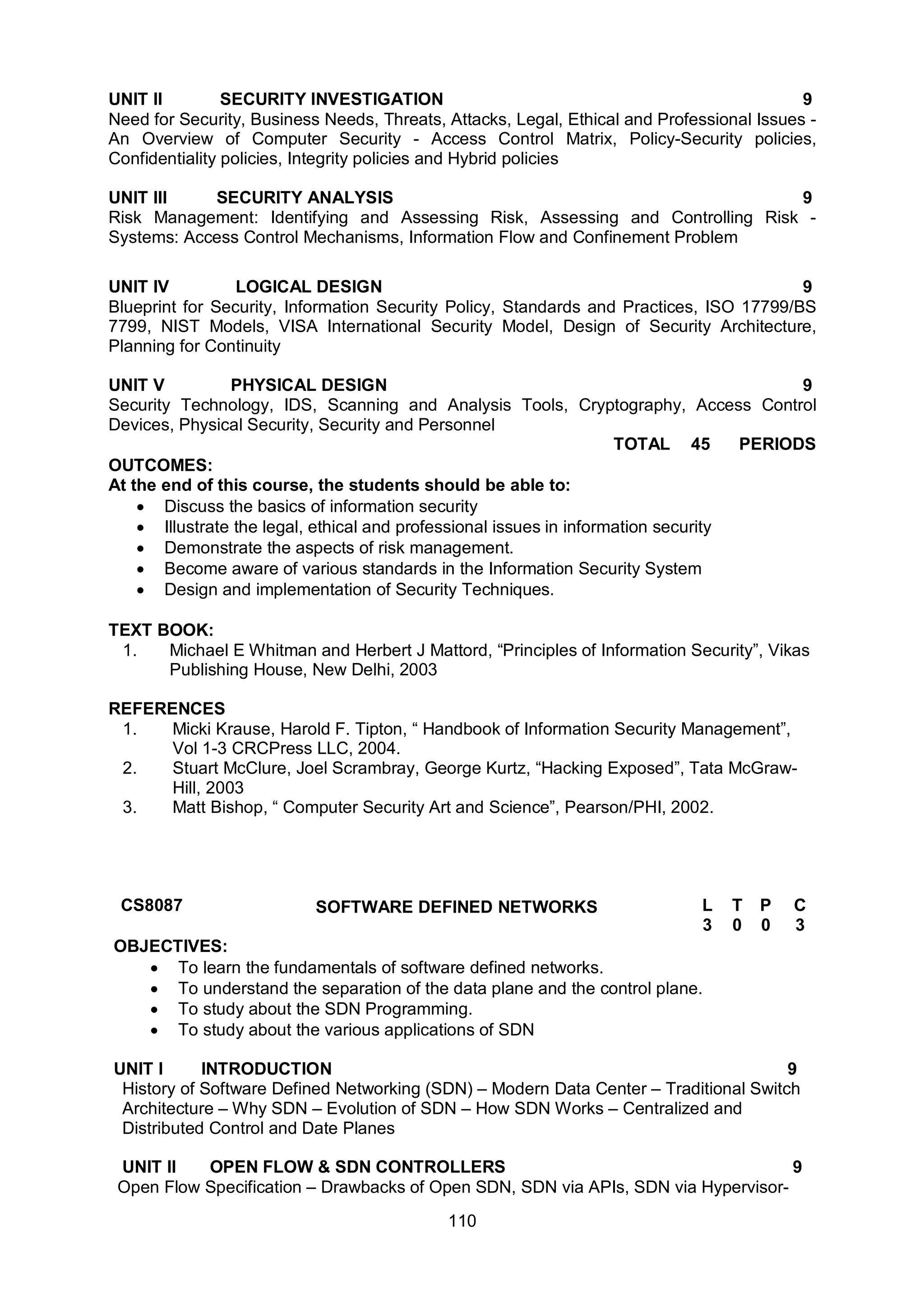 110
UNIT II SECURITY INVESTIGATION 9
Need for Security, Business Needs, Threats, Attacks, Legal, Ethical and Professional Issues -
An Overview of Computer Security - Access Control Matrix, Policy-Security policies,
Confidentiality policies, Integrity policies and Hybrid policies
UNIT III SECURITY ANALYSIS 9
Risk Management: Identifying and Assessing Risk, Assessing and Controlling Risk -
Systems: Access Control Mechanisms, Information Flow and Confinement Problem
UNIT IV LOGICAL DESIGN 9
Blueprint for Security, Information Security Policy, Standards and Practices, ISO 17799/BS
7799, NIST Models, VISA International Security Model, Design of Security Architecture,
Planning for Continuity
UNIT V PHYSICAL DESIGN 9
Security Technology, IDS, Scanning and Analysis Tools, Cryptography, Access Control
Devices, Physical Security, Security and Personnel
TOTAL 45 PERIODS
OUTCOMES:
At the end of this course, the students should be able to:
 Discuss the basics of information security
 Illustrate the legal, ethical and professional issues in information security
 Demonstrate the aspects of risk management.
 Become aware of various standards in the Information Security System
 Design and implementation of Security Techniques.
TEXT BOOK:
1. Michael E Whitman and Herbert J Mattord, “Principles of Information Security”, Vikas
Publishing House, New Delhi, 2003
REFERENCES
1. Micki Krause, Harold F. Tipton, “ Handbook of Information Security Management”,
Vol 1-3 CRCPress LLC, 2004.
2. Stuart McClure, Joel Scrambray, George Kurtz, “Hacking Exposed”, Tata McGraw-
Hill, 2003
3. Matt Bishop, “ Computer Security Art and Science”, Pearson/PHI, 2002.
CS8087 SOFTWARE DEFINED NETWORKS L T P C
3 0 0 3
OBJECTIVES:
 To learn the fundamentals of software defined networks.
 To understand the separation of the data plane and the control plane.
 To study about the SDN Programming.
 To study about the various applications of SDN
UNIT I INTRODUCTION 9
History of Software Defined Networking (SDN) – Modern Data Center – Traditional Switch
Architecture – Why SDN – Evolution of SDN – How SDN Works – Centralized and
Distributed Control and Date Planes
UNIT II OPEN FLOW & SDN CONTROLLERS 9
Open Flow Specification – Drawbacks of Open SDN, SDN via APIs, SDN via Hypervisor-
 