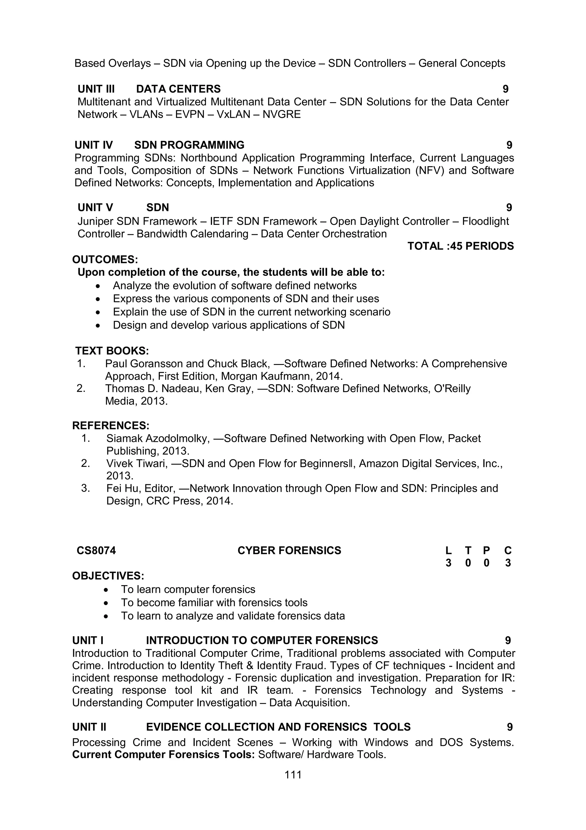 111
Based Overlays – SDN via Opening up the Device – SDN Controllers – General Concepts
UNIT III DATA CENTERS 9
Multitenant and Virtualized Multitenant Data Center – SDN Solutions for the Data Center
Network – VLANs – EVPN – VxLAN – NVGRE
UNIT IV SDN PROGRAMMING 9
Programming SDNs: Northbound Application Programming Interface, Current Languages
and Tools, Composition of SDNs – Network Functions Virtualization (NFV) and Software
Defined Networks: Concepts, Implementation and Applications
UNIT V SDN 9
Juniper SDN Framework – IETF SDN Framework – Open Daylight Controller – Floodlight
Controller – Bandwidth Calendaring – Data Center Orchestration
TOTAL :45 PERIODS
OUTCOMES:
Upon completion of the course, the students will be able to:
 Analyze the evolution of software defined networks
 Express the various components of SDN and their uses
 Explain the use of SDN in the current networking scenario
 Design and develop various applications of SDN
TEXT BOOKS:
1. Paul Goransson and Chuck Black, ―Software Defined Networks: A Comprehensive
Approach, First Edition, Morgan Kaufmann, 2014.
2. Thomas D. Nadeau, Ken Gray, ―SDN: Software Defined Networks, O'Reilly
Media, 2013.
REFERENCES:
1. Siamak Azodolmolky, ―Software Defined Networking with Open Flow, Packet
Publishing, 2013.
2. Vivek Tiwari, ―SDN and Open Flow for Beginnersǁ, Amazon Digital Services, Inc.,
2013.
3. Fei Hu, Editor, ―Network Innovation through Open Flow and SDN: Principles and
Design, CRC Press, 2014.
CS8074 CYBER FORENSICS L T P C
3 0 0 3
OBJECTIVES:
 To learn computer forensics
 To become familiar with forensics tools
 To learn to analyze and validate forensics data
UNIT I INTRODUCTION TO COMPUTER FORENSICS 9
Introduction to Traditional Computer Crime, Traditional problems associated with Computer
Crime. Introduction to Identity Theft & Identity Fraud. Types of CF techniques - Incident and
incident response methodology - Forensic duplication and investigation. Preparation for IR:
Creating response tool kit and IR team. - Forensics Technology and Systems -
Understanding Computer Investigation – Data Acquisition.
UNIT II EVIDENCE COLLECTION AND FORENSICS TOOLS 9
Processing Crime and Incident Scenes – Working with Windows and DOS Systems.
Current Computer Forensics Tools: Software/ Hardware Tools.
 