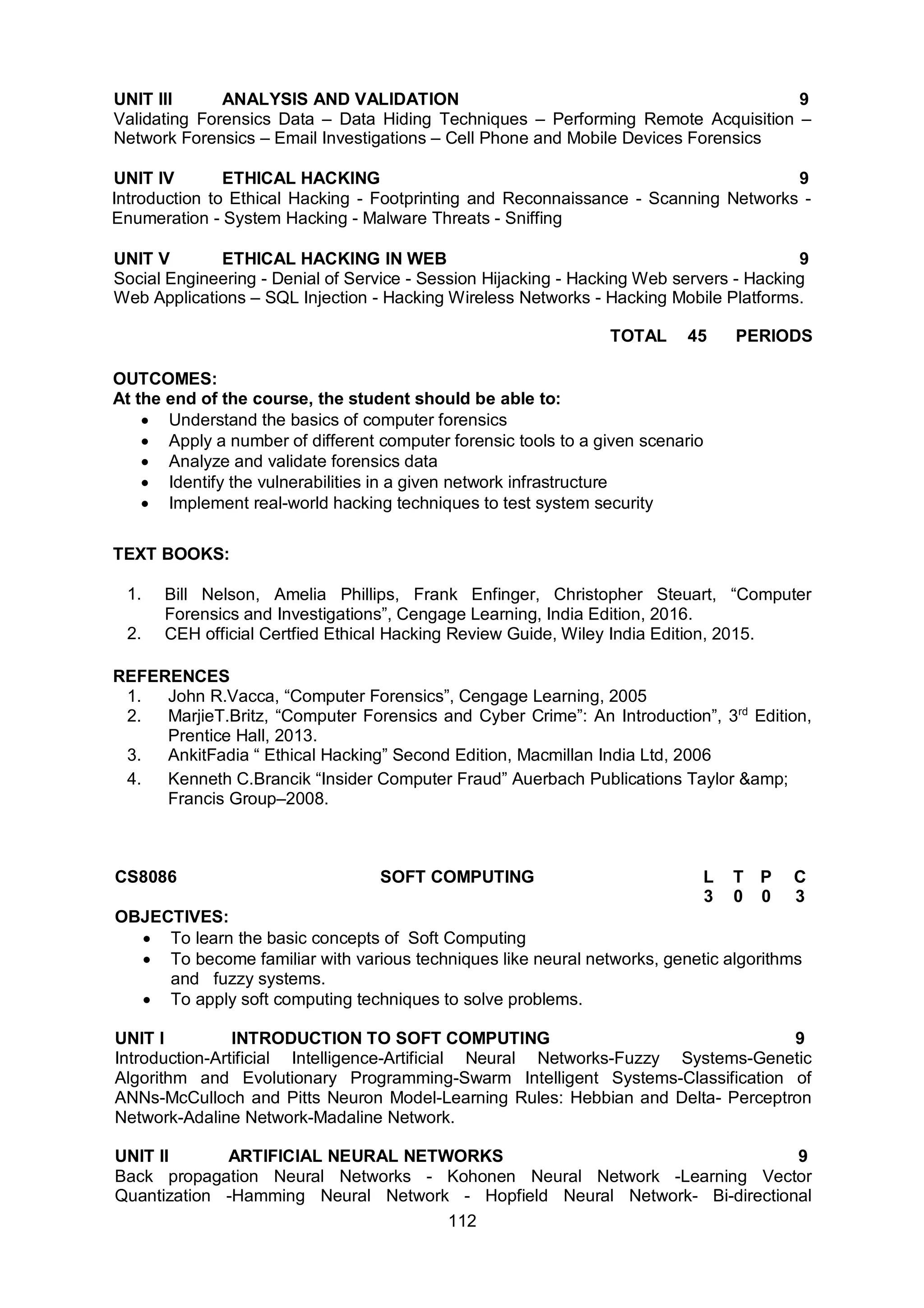 112
UNIT III ANALYSIS AND VALIDATION 9
Validating Forensics Data – Data Hiding Techniques – Performing Remote Acquisition –
Network Forensics – Email Investigations – Cell Phone and Mobile Devices Forensics
UNIT IV ETHICAL HACKING 9
Introduction to Ethical Hacking - Footprinting and Reconnaissance - Scanning Networks -
Enumeration - System Hacking - Malware Threats - Sniffing
UNIT V ETHICAL HACKING IN WEB 9
Social Engineering - Denial of Service - Session Hijacking - Hacking Web servers - Hacking
Web Applications – SQL Injection - Hacking Wireless Networks - Hacking Mobile Platforms.
TOTAL 45 PERIODS
OUTCOMES:
At the end of the course, the student should be able to:
 Understand the basics of computer forensics
 Apply a number of different computer forensic tools to a given scenario
 Analyze and validate forensics data
 Identify the vulnerabilities in a given network infrastructure
 Implement real-world hacking techniques to test system security
TEXT BOOKS:
1. Bill Nelson, Amelia Phillips, Frank Enfinger, Christopher Steuart, “Computer
Forensics and Investigations”, Cengage Learning, India Edition, 2016.
2. CEH official Certfied Ethical Hacking Review Guide, Wiley India Edition, 2015.
REFERENCES
1. John R.Vacca, “Computer Forensics”, Cengage Learning, 2005
2. MarjieT.Britz, “Computer Forensics and Cyber Crime”: An Introduction”, 3rd
Edition,
Prentice Hall, 2013.
3. AnkitFadia “ Ethical Hacking” Second Edition, Macmillan India Ltd, 2006
4. Kenneth C.Brancik “Insider Computer Fraud” Auerbach Publications Taylor &amp;
Francis Group–2008.
CS8086 SOFT COMPUTING L T P C
3 0 0 3
OBJECTIVES:
 To learn the basic concepts of Soft Computing
 To become familiar with various techniques like neural networks, genetic algorithms
and fuzzy systems.
 To apply soft computing techniques to solve problems.
UNIT I INTRODUCTION TO SOFT COMPUTING 9
Introduction-Artificial Intelligence-Artificial Neural Networks-Fuzzy Systems-Genetic
Algorithm and Evolutionary Programming-Swarm Intelligent Systems-Classification of
ANNs-McCulloch and Pitts Neuron Model-Learning Rules: Hebbian and Delta- Perceptron
Network-Adaline Network-Madaline Network.
UNIT II ARTIFICIAL NEURAL NETWORKS 9
Back propagation Neural Networks - Kohonen Neural Network -Learning Vector
Quantization -Hamming Neural Network - Hopfield Neural Network- Bi-directional
 