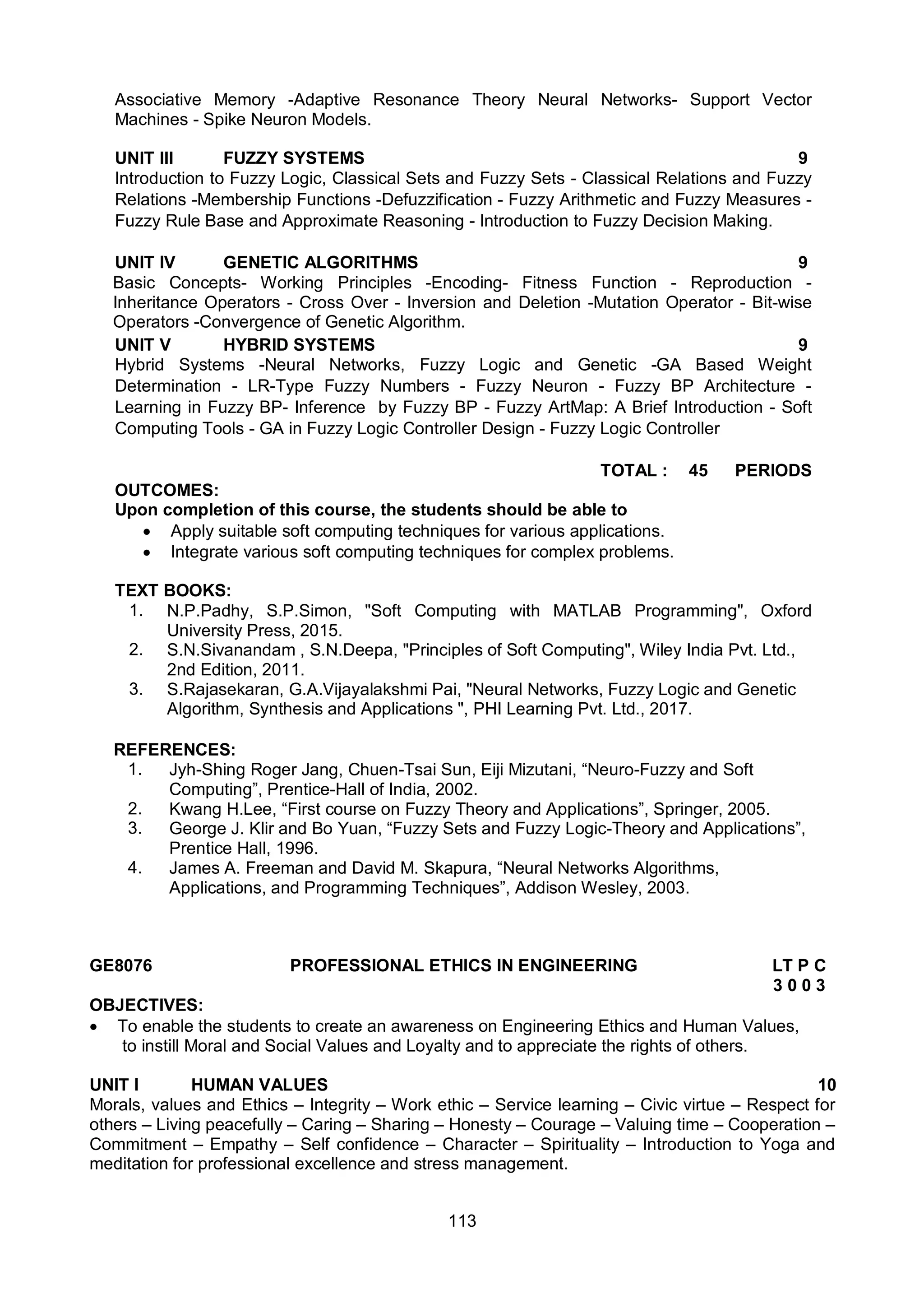 113
Associative Memory -Adaptive Resonance Theory Neural Networks- Support Vector
Machines - Spike Neuron Models.
UNIT III FUZZY SYSTEMS 9
Introduction to Fuzzy Logic, Classical Sets and Fuzzy Sets - Classical Relations and Fuzzy
Relations -Membership Functions -Defuzzification - Fuzzy Arithmetic and Fuzzy Measures -
Fuzzy Rule Base and Approximate Reasoning - Introduction to Fuzzy Decision Making.
UNIT IV GENETIC ALGORITHMS 9
Basic Concepts- Working Principles -Encoding- Fitness Function - Reproduction -
Inheritance Operators - Cross Over - Inversion and Deletion -Mutation Operator - Bit-wise
Operators -Convergence of Genetic Algorithm.
UNIT V HYBRID SYSTEMS 9
Hybrid Systems -Neural Networks, Fuzzy Logic and Genetic -GA Based Weight
Determination - LR-Type Fuzzy Numbers - Fuzzy Neuron - Fuzzy BP Architecture -
Learning in Fuzzy BP- Inference by Fuzzy BP - Fuzzy ArtMap: A Brief Introduction - Soft
Computing Tools - GA in Fuzzy Logic Controller Design - Fuzzy Logic Controller
TOTAL : 45 PERIODS
OUTCOMES:
Upon completion of this course, the students should be able to
 Apply suitable soft computing techniques for various applications.
 Integrate various soft computing techniques for complex problems.
TEXT BOOKS:
1. N.P.Padhy, S.P.Simon, "Soft Computing with MATLAB Programming", Oxford
University Press, 2015.
2. S.N.Sivanandam , S.N.Deepa, "Principles of Soft Computing", Wiley India Pvt. Ltd.,
2nd Edition, 2011.
3. S.Rajasekaran, G.A.Vijayalakshmi Pai, "Neural Networks, Fuzzy Logic and Genetic
Algorithm, Synthesis and Applications ", PHI Learning Pvt. Ltd., 2017.
REFERENCES:
1. Jyh-Shing Roger Jang, Chuen-Tsai Sun, Eiji Mizutani, “Neuro-Fuzzy and Soft
Computing”, Prentice-Hall of India, 2002.
2. Kwang H.Lee, “First course on Fuzzy Theory and Applications”, Springer, 2005.
3. George J. Klir and Bo Yuan, “Fuzzy Sets and Fuzzy Logic-Theory and Applications”,
Prentice Hall, 1996.
4. James A. Freeman and David M. Skapura, “Neural Networks Algorithms,
Applications, and Programming Techniques”, Addison Wesley, 2003.
GE8076 PROFESSIONAL ETHICS IN ENGINEERING LT P C
3 0 0 3
OBJECTIVES:
 To enable the students to create an awareness on Engineering Ethics and Human Values,
to instill Moral and Social Values and Loyalty and to appreciate the rights of others.
UNIT I HUMAN VALUES 10
Morals, values and Ethics – Integrity – Work ethic – Service learning – Civic virtue – Respect for
others – Living peacefully – Caring – Sharing – Honesty – Courage – Valuing time – Cooperation –
Commitment – Empathy – Self confidence – Character – Spirituality – Introduction to Yoga and
meditation for professional excellence and stress management.
 