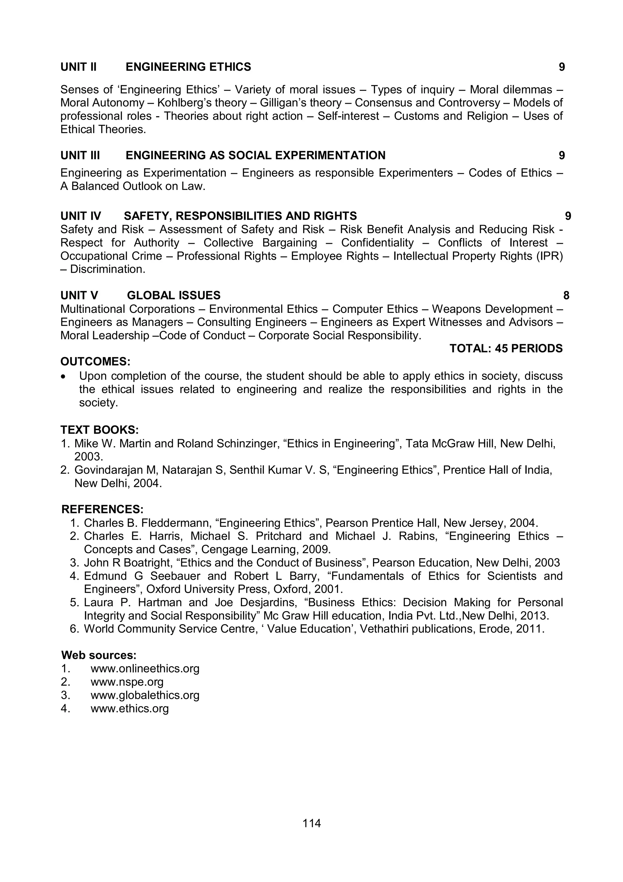 114
UNIT II ENGINEERING ETHICS 9
Senses of ‘Engineering Ethics’ – Variety of moral issues – Types of inquiry – Moral dilemmas –
Moral Autonomy – Kohlberg’s theory – Gilligan’s theory – Consensus and Controversy – Models of
professional roles - Theories about right action – Self-interest – Customs and Religion – Uses of
Ethical Theories.
UNIT III ENGINEERING AS SOCIAL EXPERIMENTATION 9
Engineering as Experimentation – Engineers as responsible Experimenters – Codes of Ethics –
A Balanced Outlook on Law.
UNIT IV SAFETY, RESPONSIBILITIES AND RIGHTS 9
Safety and Risk – Assessment of Safety and Risk – Risk Benefit Analysis and Reducing Risk -
Respect for Authority – Collective Bargaining – Confidentiality – Conflicts of Interest –
Occupational Crime – Professional Rights – Employee Rights – Intellectual Property Rights (IPR)
– Discrimination.
UNIT V GLOBAL ISSUES 8
Multinational Corporations – Environmental Ethics – Computer Ethics – Weapons Development –
Engineers as Managers – Consulting Engineers – Engineers as Expert Witnesses and Advisors –
Moral Leadership –Code of Conduct – Corporate Social Responsibility.
TOTAL: 45 PERIODS
OUTCOMES:
 Upon completion of the course, the student should be able to apply ethics in society, discuss
the ethical issues related to engineering and realize the responsibilities and rights in the
society.
TEXT BOOKS:
1. Mike W. Martin and Roland Schinzinger, “Ethics in Engineering”, Tata McGraw Hill, New Delhi,
2003.
2. Govindarajan M, Natarajan S, Senthil Kumar V. S, “Engineering Ethics”, Prentice Hall of India,
New Delhi, 2004.
REFERENCES:
1. Charles B. Fleddermann, “Engineering Ethics”, Pearson Prentice Hall, New Jersey, 2004.
2. Charles E. Harris, Michael S. Pritchard and Michael J. Rabins, “Engineering Ethics –
Concepts and Cases”, Cengage Learning, 2009.
3. John R Boatright, “Ethics and the Conduct of Business”, Pearson Education, New Delhi, 2003
4. Edmund G Seebauer and Robert L Barry, “Fundamentals of Ethics for Scientists and
Engineers”, Oxford University Press, Oxford, 2001.
5. Laura P. Hartman and Joe Desjardins, “Business Ethics: Decision Making for Personal
Integrity and Social Responsibility” Mc Graw Hill education, India Pvt. Ltd.,New Delhi, 2013.
6. World Community Service Centre, ‘ Value Education’, Vethathiri publications, Erode, 2011.
Web sources:
1. www.onlineethics.org
2. www.nspe.org
3. www.globalethics.org
4. www.ethics.org
 