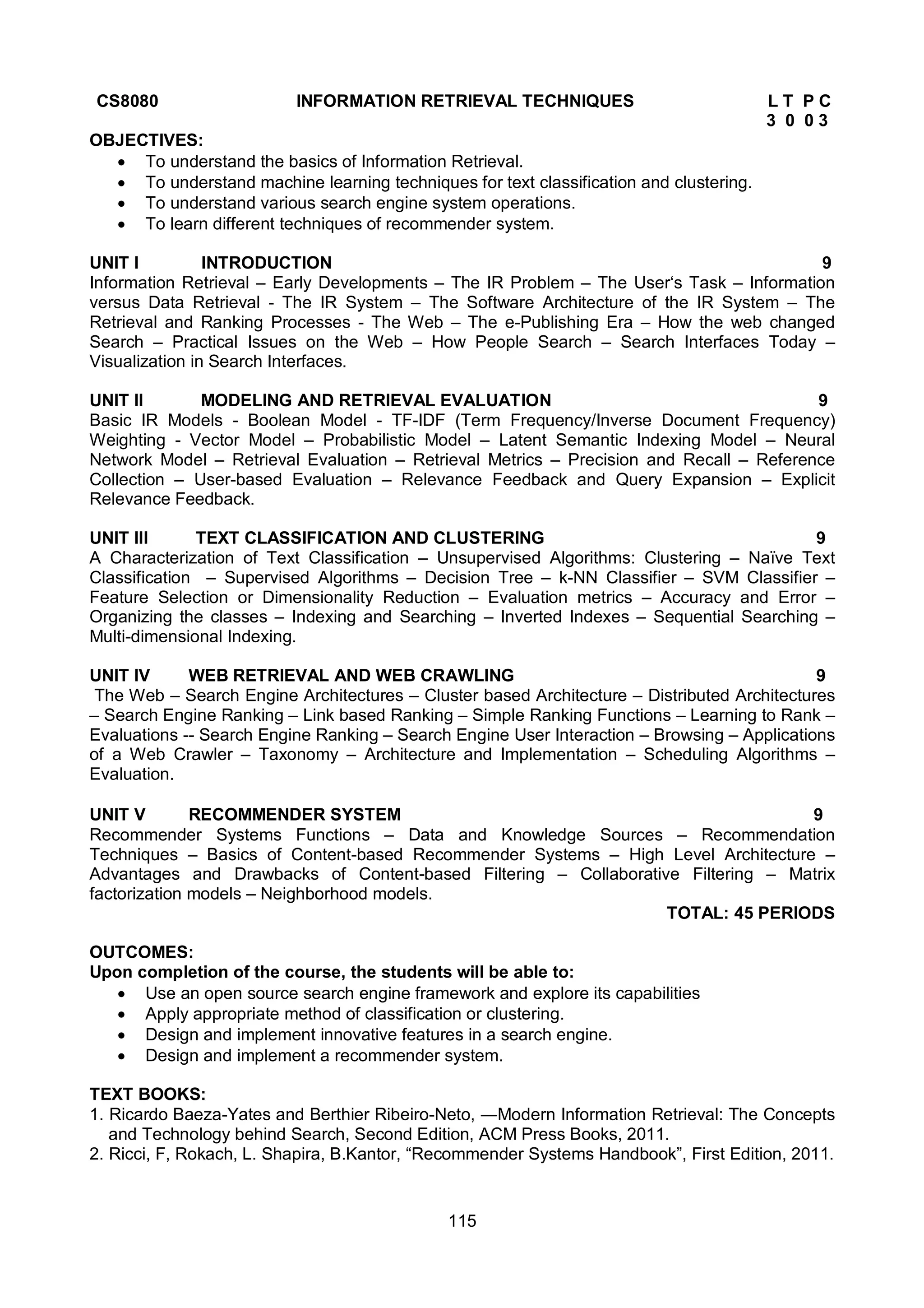 115
CS8080 INFORMATION RETRIEVAL TECHNIQUES L T P C
3 0 0 3
OBJECTIVES:
 To understand the basics of Information Retrieval.
 To understand machine learning techniques for text classification and clustering.
 To understand various search engine system operations.
 To learn different techniques of recommender system.
UNIT I INTRODUCTION 9
Information Retrieval – Early Developments – The IR Problem – The User‘s Task – Information
versus Data Retrieval - The IR System – The Software Architecture of the IR System – The
Retrieval and Ranking Processes - The Web – The e-Publishing Era – How the web changed
Search – Practical Issues on the Web – How People Search – Search Interfaces Today –
Visualization in Search Interfaces.
UNIT II MODELING AND RETRIEVAL EVALUATION 9
Basic IR Models - Boolean Model - TF-IDF (Term Frequency/Inverse Document Frequency)
Weighting - Vector Model – Probabilistic Model – Latent Semantic Indexing Model – Neural
Network Model – Retrieval Evaluation – Retrieval Metrics – Precision and Recall – Reference
Collection – User-based Evaluation – Relevance Feedback and Query Expansion – Explicit
Relevance Feedback.
UNIT III TEXT CLASSIFICATION AND CLUSTERING 9
A Characterization of Text Classification – Unsupervised Algorithms: Clustering – Naïve Text
Classification – Supervised Algorithms – Decision Tree – k-NN Classifier – SVM Classifier –
Feature Selection or Dimensionality Reduction – Evaluation metrics – Accuracy and Error –
Organizing the classes – Indexing and Searching – Inverted Indexes – Sequential Searching –
Multi-dimensional Indexing.
UNIT IV WEB RETRIEVAL AND WEB CRAWLING 9
The Web – Search Engine Architectures – Cluster based Architecture – Distributed Architectures
– Search Engine Ranking – Link based Ranking – Simple Ranking Functions – Learning to Rank –
Evaluations -- Search Engine Ranking – Search Engine User Interaction – Browsing – Applications
of a Web Crawler – Taxonomy – Architecture and Implementation – Scheduling Algorithms –
Evaluation.
UNIT V RECOMMENDER SYSTEM 9
Recommender Systems Functions – Data and Knowledge Sources – Recommendation
Techniques – Basics of Content-based Recommender Systems – High Level Architecture –
Advantages and Drawbacks of Content-based Filtering – Collaborative Filtering – Matrix
factorization models – Neighborhood models.
TOTAL: 45 PERIODS
OUTCOMES:
Upon completion of the course, the students will be able to:
 Use an open source search engine framework and explore its capabilities
 Apply appropriate method of classification or clustering.
 Design and implement innovative features in a search engine.
 Design and implement a recommender system.
TEXT BOOKS:
1. Ricardo Baeza-Yates and Berthier Ribeiro-Neto, ―Modern Information Retrieval: The Concepts
and Technology behind Search, Second Edition, ACM Press Books, 2011.
2. Ricci, F, Rokach, L. Shapira, B.Kantor, “Recommender Systems Handbook”, First Edition, 2011.
 