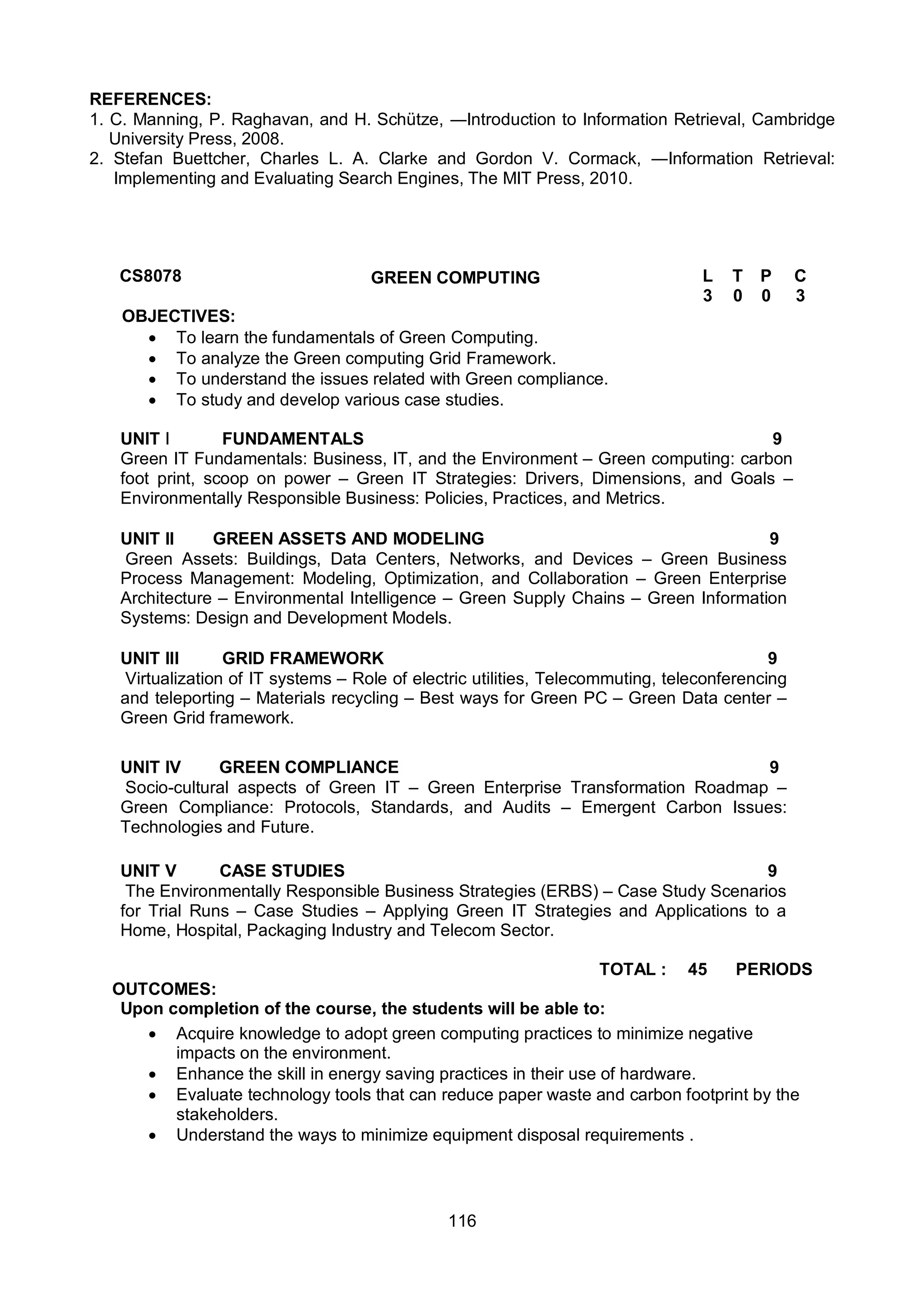 116
REFERENCES:
1. C. Manning, P. Raghavan, and H. Schütze, ―Introduction to Information Retrieval, Cambridge
University Press, 2008.
2. Stefan Buettcher, Charles L. A. Clarke and Gordon V. Cormack, ―Information Retrieval:
Implementing and Evaluating Search Engines, The MIT Press, 2010.
CS8078 GREEN COMPUTING L T P C
3 0 0 3
OBJECTIVES:
 To learn the fundamentals of Green Computing.
 To analyze the Green computing Grid Framework.
 To understand the issues related with Green compliance.
 To study and develop various case studies.
UNIT I FUNDAMENTALS 9
Green IT Fundamentals: Business, IT, and the Environment – Green computing: carbon
foot print, scoop on power – Green IT Strategies: Drivers, Dimensions, and Goals –
Environmentally Responsible Business: Policies, Practices, and Metrics.
UNIT II GREEN ASSETS AND MODELING 9
Green Assets: Buildings, Data Centers, Networks, and Devices – Green Business
Process Management: Modeling, Optimization, and Collaboration – Green Enterprise
Architecture – Environmental Intelligence – Green Supply Chains – Green Information
Systems: Design and Development Models.
UNIT III GRID FRAMEWORK 9
Virtualization of IT systems – Role of electric utilities, Telecommuting, teleconferencing
and teleporting – Materials recycling – Best ways for Green PC – Green Data center –
Green Grid framework.
UNIT IV GREEN COMPLIANCE 9
Socio-cultural aspects of Green IT – Green Enterprise Transformation Roadmap –
Green Compliance: Protocols, Standards, and Audits – Emergent Carbon Issues:
Technologies and Future.
UNIT V CASE STUDIES 9
The Environmentally Responsible Business Strategies (ERBS) – Case Study Scenarios
for Trial Runs – Case Studies – Applying Green IT Strategies and Applications to a
Home, Hospital, Packaging Industry and Telecom Sector.
TOTAL : 45 PERIODS
OUTCOMES:
Upon completion of the course, the students will be able to:
 Acquire knowledge to adopt green computing practices to minimize negative
impacts on the environment.
 Enhance the skill in energy saving practices in their use of hardware.
 Evaluate technology tools that can reduce paper waste and carbon footprint by the
stakeholders.
 Understand the ways to minimize equipment disposal requirements .
 
