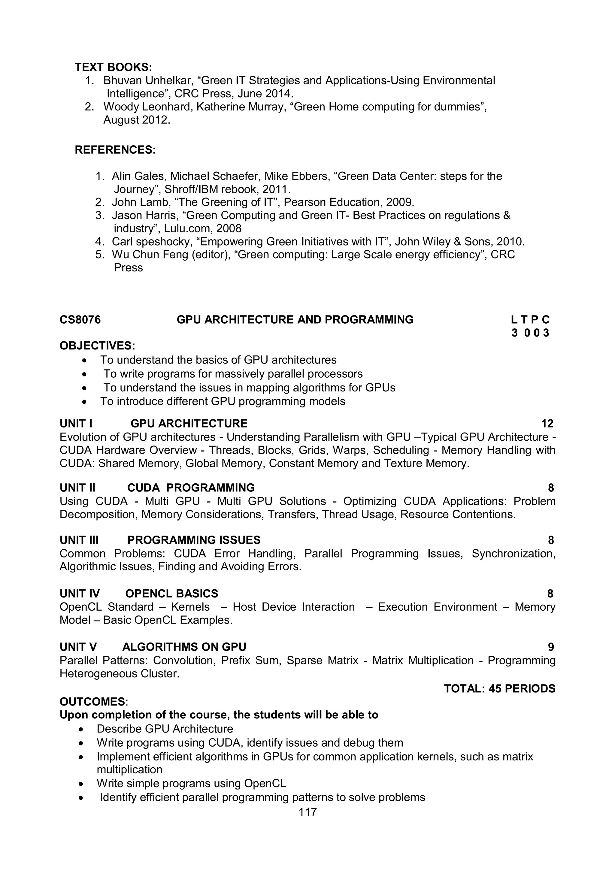 117
TEXT BOOKS:
1. Bhuvan Unhelkar, “Green IT Strategies and Applications-Using Environmental
Intelligence”, CRC Press, June 2014.
2. Woody Leonhard, Katherine Murray, “Green Home computing for dummies”,
August 2012.
REFERENCES:
1. Alin Gales, Michael Schaefer, Mike Ebbers, “Green Data Center: steps for the
Journey”, Shroff/IBM rebook, 2011.
2. John Lamb, “The Greening of IT”, Pearson Education, 2009.
3. Jason Harris, “Green Computing and Green IT- Best Practices on regulations &
industry”, Lulu.com, 2008
4. Carl speshocky, “Empowering Green Initiatives with IT”, John Wiley & Sons, 2010.
5. Wu Chun Feng (editor), “Green computing: Large Scale energy efficiency”, CRC
Press
CS8076 GPU ARCHITECTURE AND PROGRAMMING L T P C
3 0 0 3
OBJECTIVES:
 To understand the basics of GPU architectures
 To write programs for massively parallel processors
 To understand the issues in mapping algorithms for GPUs
 To introduce different GPU programming models
UNIT I GPU ARCHITECTURE 12
Evolution of GPU architectures - Understanding Parallelism with GPU –Typical GPU Architecture -
CUDA Hardware Overview - Threads, Blocks, Grids, Warps, Scheduling - Memory Handling with
CUDA: Shared Memory, Global Memory, Constant Memory and Texture Memory.
UNIT II CUDA PROGRAMMING 8
Using CUDA - Multi GPU - Multi GPU Solutions - Optimizing CUDA Applications: Problem
Decomposition, Memory Considerations, Transfers, Thread Usage, Resource Contentions.
UNIT III PROGRAMMING ISSUES 8
Common Problems: CUDA Error Handling, Parallel Programming Issues, Synchronization,
Algorithmic Issues, Finding and Avoiding Errors.
UNIT IV OPENCL BASICS 8
OpenCL Standard – Kernels – Host Device Interaction – Execution Environment – Memory
Model – Basic OpenCL Examples.
UNIT V ALGORITHMS ON GPU 9
Parallel Patterns: Convolution, Prefix Sum, Sparse Matrix - Matrix Multiplication - Programming
Heterogeneous Cluster.
TOTAL: 45 PERIODS
OUTCOMES:
Upon completion of the course, the students will be able to
 Describe GPU Architecture
 Write programs using CUDA, identify issues and debug them
 Implement efficient algorithms in GPUs for common application kernels, such as matrix
multiplication
 Write simple programs using OpenCL
 Identify efficient parallel programming patterns to solve problems
 