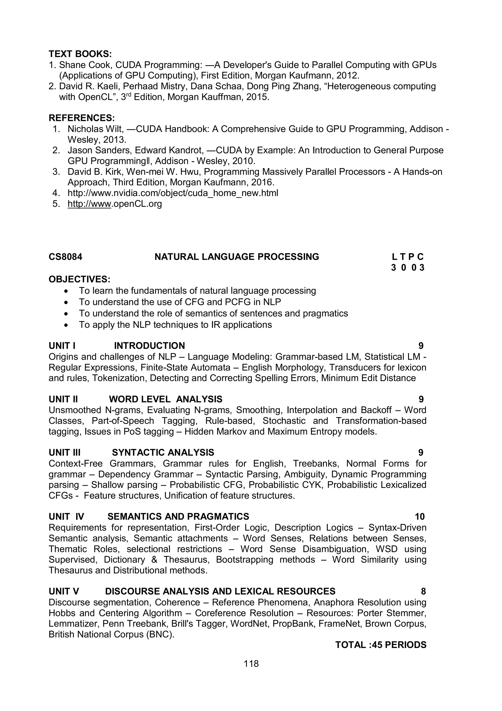 118
TEXT BOOKS:
1. Shane Cook, CUDA Programming: ―A Developer's Guide to Parallel Computing with GPUs
(Applications of GPU Computing), First Edition, Morgan Kaufmann, 2012.
2. David R. Kaeli, Perhaad Mistry, Dana Schaa, Dong Ping Zhang, “Heterogeneous computing
with OpenCL”, 3rd
Edition, Morgan Kauffman, 2015.
REFERENCES:
1. Nicholas Wilt, ―CUDA Handbook: A Comprehensive Guide to GPU Programming, Addison -
Wesley, 2013.
2. Jason Sanders, Edward Kandrot, ―CUDA by Example: An Introduction to General Purpose
GPU Programmingǁ, Addison - Wesley, 2010.
3. David B. Kirk, Wen-mei W. Hwu, Programming Massively Parallel Processors - A Hands-on
Approach, Third Edition, Morgan Kaufmann, 2016.
4. http://www.nvidia.com/object/cuda_home_new.html
5. http://www.openCL.org
CS8084 NATURAL LANGUAGE PROCESSING L T P C
3 0 0 3
OBJECTIVES:
 To learn the fundamentals of natural language processing
 To understand the use of CFG and PCFG in NLP
 To understand the role of semantics of sentences and pragmatics
 To apply the NLP techniques to IR applications
UNIT I INTRODUCTION 9
Origins and challenges of NLP – Language Modeling: Grammar-based LM, Statistical LM -
Regular Expressions, Finite-State Automata – English Morphology, Transducers for lexicon
and rules, Tokenization, Detecting and Correcting Spelling Errors, Minimum Edit Distance
UNIT II WORD LEVEL ANALYSIS 9
Unsmoothed N-grams, Evaluating N-grams, Smoothing, Interpolation and Backoff – Word
Classes, Part-of-Speech Tagging, Rule-based, Stochastic and Transformation-based
tagging, Issues in PoS tagging – Hidden Markov and Maximum Entropy models.
UNIT III SYNTACTIC ANALYSIS 9
Context-Free Grammars, Grammar rules for English, Treebanks, Normal Forms for
grammar – Dependency Grammar – Syntactic Parsing, Ambiguity, Dynamic Programming
parsing – Shallow parsing – Probabilistic CFG, Probabilistic CYK, Probabilistic Lexicalized
CFGs - Feature structures, Unification of feature structures.
UNIT IV SEMANTICS AND PRAGMATICS 10
Requirements for representation, First-Order Logic, Description Logics – Syntax-Driven
Semantic analysis, Semantic attachments – Word Senses, Relations between Senses,
Thematic Roles, selectional restrictions – Word Sense Disambiguation, WSD using
Supervised, Dictionary & Thesaurus, Bootstrapping methods – Word Similarity using
Thesaurus and Distributional methods.
UNIT V DISCOURSE ANALYSIS AND LEXICAL RESOURCES 8
Discourse segmentation, Coherence – Reference Phenomena, Anaphora Resolution using
Hobbs and Centering Algorithm – Coreference Resolution – Resources: Porter Stemmer,
Lemmatizer, Penn Treebank, Brill's Tagger, WordNet, PropBank, FrameNet, Brown Corpus,
British National Corpus (BNC).
TOTAL :45 PERIODS
 