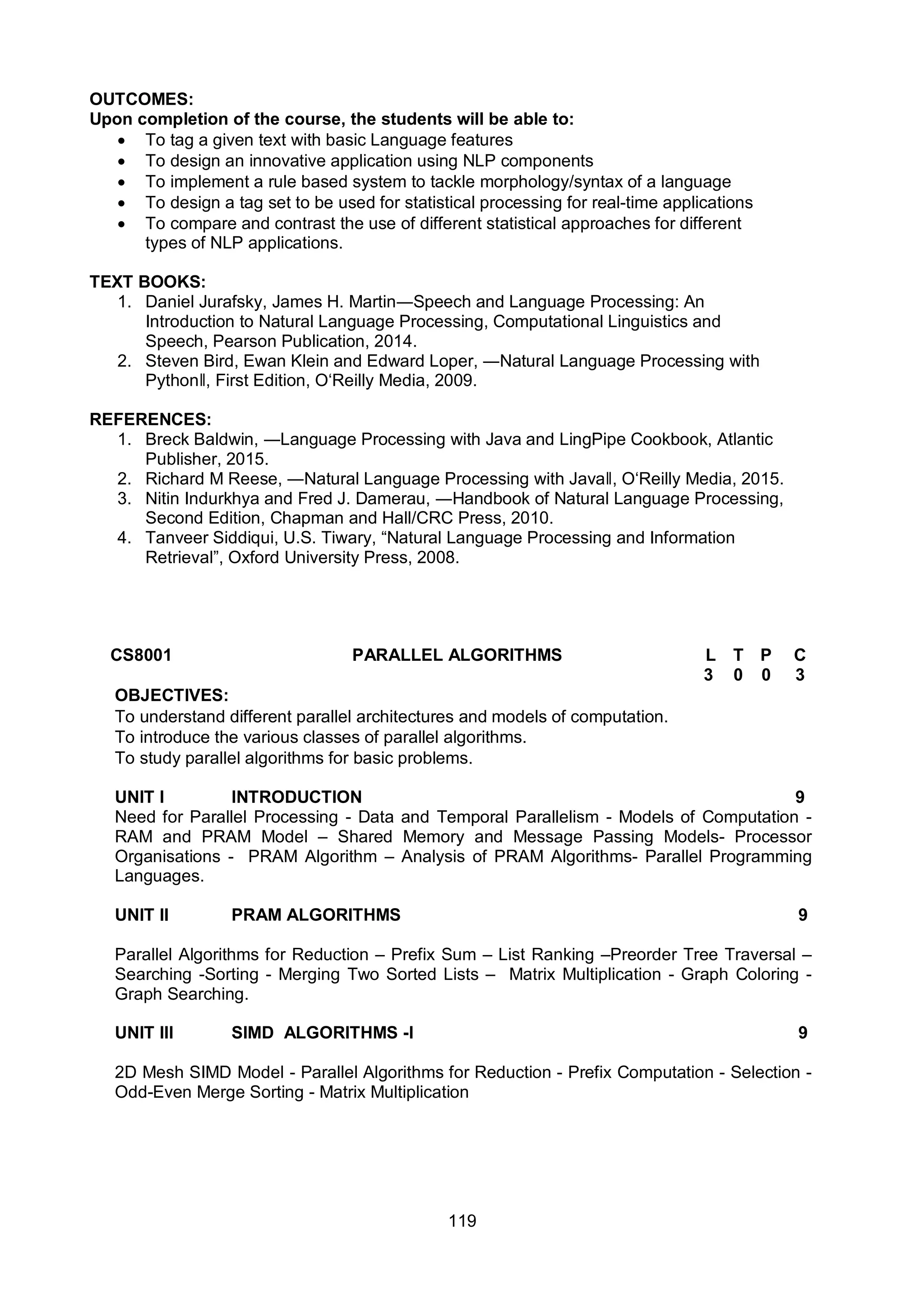 119
OUTCOMES:
Upon completion of the course, the students will be able to:
 To tag a given text with basic Language features
 To design an innovative application using NLP components
 To implement a rule based system to tackle morphology/syntax of a language
 To design a tag set to be used for statistical processing for real-time applications
 To compare and contrast the use of different statistical approaches for different
types of NLP applications.
TEXT BOOKS:
1. Daniel Jurafsky, James H. Martin―Speech and Language Processing: An
Introduction to Natural Language Processing, Computational Linguistics and
Speech, Pearson Publication, 2014.
2. Steven Bird, Ewan Klein and Edward Loper, ―Natural Language Processing with
Pythonǁ, First Edition, O‘Reilly Media, 2009.
REFERENCES:
1. Breck Baldwin, ―Language Processing with Java and LingPipe Cookbook, Atlantic
Publisher, 2015.
2. Richard M Reese, ―Natural Language Processing with Javaǁ, O‘Reilly Media, 2015.
3. Nitin Indurkhya and Fred J. Damerau, ―Handbook of Natural Language Processing,
Second Edition, Chapman and Hall/CRC Press, 2010.
4. Tanveer Siddiqui, U.S. Tiwary, “Natural Language Processing and Information
Retrieval”, Oxford University Press, 2008.
CS8001 PARALLEL ALGORITHMS L T P C
3 0 0 3
OBJECTIVES:
To understand different parallel architectures and models of computation.
To introduce the various classes of parallel algorithms.
To study parallel algorithms for basic problems.
UNIT I INTRODUCTION 9
Need for Parallel Processing - Data and Temporal Parallelism - Models of Computation -
RAM and PRAM Model – Shared Memory and Message Passing Models- Processor
Organisations - PRAM Algorithm – Analysis of PRAM Algorithms- Parallel Programming
Languages.
UNIT II PRAM ALGORITHMS 9
Parallel Algorithms for Reduction – Prefix Sum – List Ranking –Preorder Tree Traversal –
Searching -Sorting - Merging Two Sorted Lists – Matrix Multiplication - Graph Coloring -
Graph Searching.
UNIT III SIMD ALGORITHMS -I 9
2D Mesh SIMD Model - Parallel Algorithms for Reduction - Prefix Computation - Selection -
Odd-Even Merge Sorting - Matrix Multiplication
 