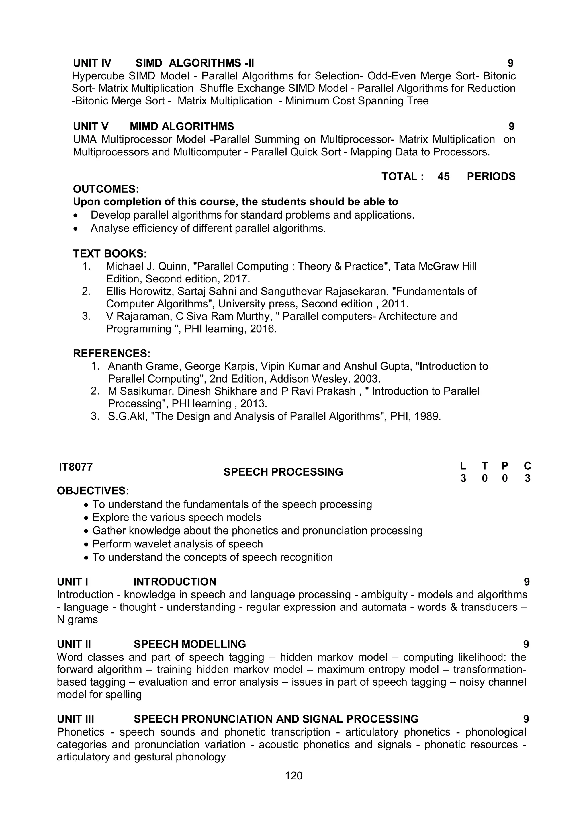 120
UNIT IV SIMD ALGORITHMS -II 9
Hypercube SIMD Model - Parallel Algorithms for Selection- Odd-Even Merge Sort- Bitonic
Sort- Matrix Multiplication Shuffle Exchange SIMD Model - Parallel Algorithms for Reduction
-Bitonic Merge Sort - Matrix Multiplication - Minimum Cost Spanning Tree
UNIT V MIMD ALGORITHMS 9
UMA Multiprocessor Model -Parallel Summing on Multiprocessor- Matrix Multiplication on
Multiprocessors and Multicomputer - Parallel Quick Sort - Mapping Data to Processors.
TOTAL : 45 PERIODS
OUTCOMES:
Upon completion of this course, the students should be able to
 Develop parallel algorithms for standard problems and applications.
 Analyse efficiency of different parallel algorithms.
TEXT BOOKS:
1. Michael J. Quinn, "Parallel Computing : Theory & Practice", Tata McGraw Hill
Edition, Second edition, 2017.
2. Ellis Horowitz, Sartaj Sahni and Sanguthevar Rajasekaran, "Fundamentals of
Computer Algorithms", University press, Second edition , 2011.
3. V Rajaraman, C Siva Ram Murthy, " Parallel computers- Architecture and
Programming ", PHI learning, 2016.
REFERENCES:
1. Ananth Grame, George Karpis, Vipin Kumar and Anshul Gupta, "Introduction to
Parallel Computing", 2nd Edition, Addison Wesley, 2003.
2. M Sasikumar, Dinesh Shikhare and P Ravi Prakash , " Introduction to Parallel
Processing", PHI learning , 2013.
3. S.G.Akl, "The Design and Analysis of Parallel Algorithms", PHI, 1989.
IT8077 SPEECH PROCESSING
L T P C
3 0 0 3
OBJECTIVES:
 To understand the fundamentals of the speech processing
 Explore the various speech models
 Gather knowledge about the phonetics and pronunciation processing
 Perform wavelet analysis of speech
 To understand the concepts of speech recognition
UNIT I INTRODUCTION 9
Introduction - knowledge in speech and language processing - ambiguity - models and algorithms
- language - thought - understanding - regular expression and automata - words & transducers –
N grams
UNIT II SPEECH MODELLING 9
Word classes and part of speech tagging – hidden markov model – computing likelihood: the
forward algorithm – training hidden markov model – maximum entropy model – transformation-
based tagging – evaluation and error analysis – issues in part of speech tagging – noisy channel
model for spelling
UNIT III SPEECH PRONUNCIATION AND SIGNAL PROCESSING 9
Phonetics - speech sounds and phonetic transcription - articulatory phonetics - phonological
categories and pronunciation variation - acoustic phonetics and signals - phonetic resources -
articulatory and gestural phonology
 