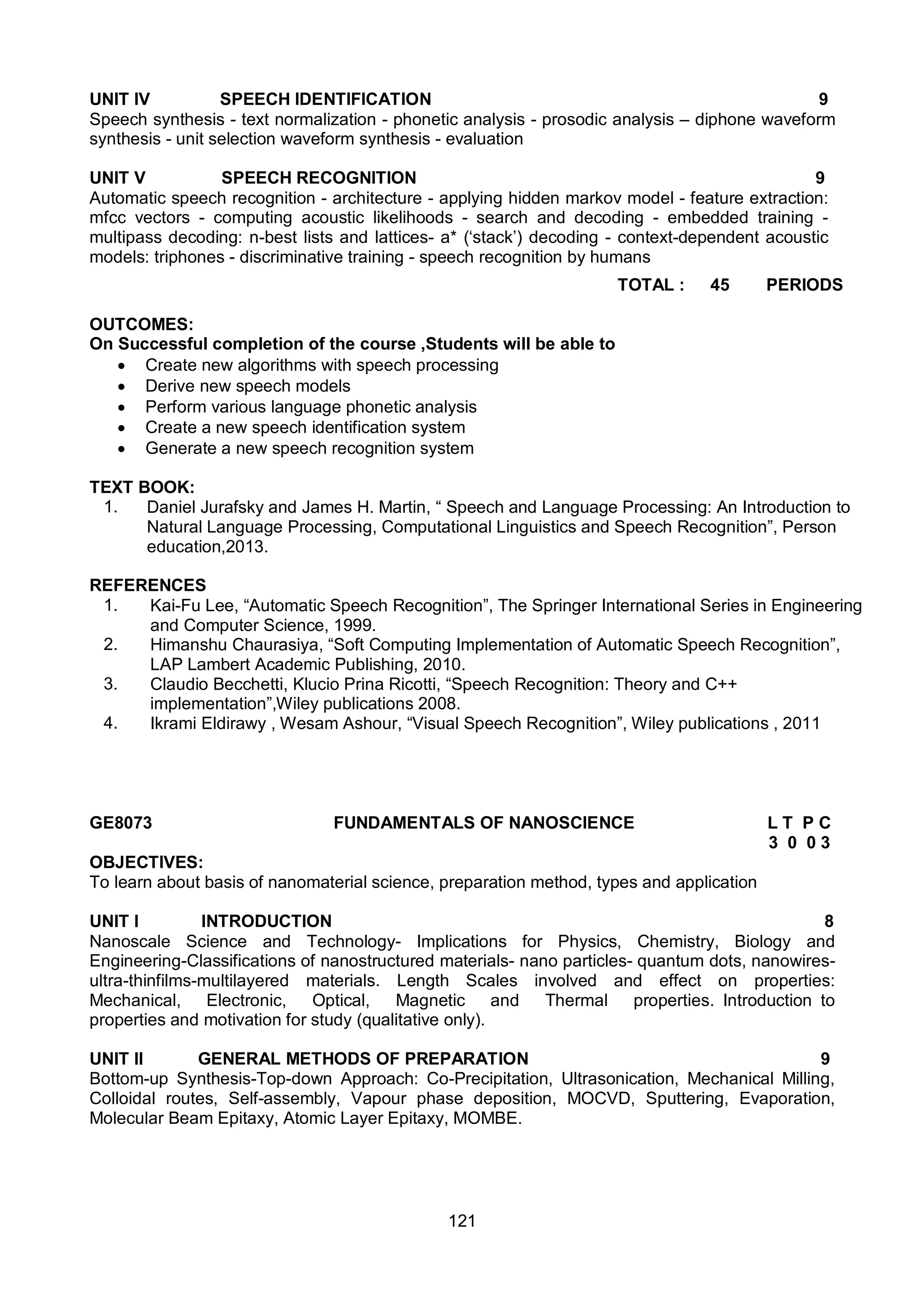 121
UNIT IV SPEECH IDENTIFICATION 9
Speech synthesis - text normalization - phonetic analysis - prosodic analysis – diphone waveform
synthesis - unit selection waveform synthesis - evaluation
UNIT V SPEECH RECOGNITION 9
Automatic speech recognition - architecture - applying hidden markov model - feature extraction:
mfcc vectors - computing acoustic likelihoods - search and decoding - embedded training -
multipass decoding: n-best lists and lattices- a* (‘stack’) decoding - context-dependent acoustic
models: triphones - discriminative training - speech recognition by humans
TOTAL : 45 PERIODS
OUTCOMES:
On Successful completion of the course ,Students will be able to
 Create new algorithms with speech processing
 Derive new speech models
 Perform various language phonetic analysis
 Create a new speech identification system
 Generate a new speech recognition system
TEXT BOOK:
1. Daniel Jurafsky and James H. Martin, “ Speech and Language Processing: An Introduction to
Natural Language Processing, Computational Linguistics and Speech Recognition”, Person
education,2013.
REFERENCES
1. Kai-Fu Lee, “Automatic Speech Recognition”, The Springer International Series in Engineering
and Computer Science, 1999.
2. Himanshu Chaurasiya, “Soft Computing Implementation of Automatic Speech Recognition”,
LAP Lambert Academic Publishing, 2010.
3. Claudio Becchetti, Klucio Prina Ricotti, “Speech Recognition: Theory and C++
implementation”,Wiley publications 2008.
4. Ikrami Eldirawy , Wesam Ashour, “Visual Speech Recognition”, Wiley publications , 2011
GE8073 FUNDAMENTALS OF NANOSCIENCE L T P C
3 0 0 3
OBJECTIVES:
To learn about basis of nanomaterial science, preparation method, types and application
UNIT I INTRODUCTION 8
Nanoscale Science and Technology- Implications for Physics, Chemistry, Biology and
Engineering-Classifications of nanostructured materials- nano particles- quantum dots, nanowires-
ultra-thinfilms-multilayered materials. Length Scales involved and effect on properties:
Mechanical, Electronic, Optical, Magnetic and Thermal properties. Introduction to
properties and motivation for study (qualitative only).
UNIT II GENERAL METHODS OF PREPARATION 9
Bottom-up Synthesis-Top-down Approach: Co-Precipitation, Ultrasonication, Mechanical Milling,
Colloidal routes, Self-assembly, Vapour phase deposition, MOCVD, Sputtering, Evaporation,
Molecular Beam Epitaxy, Atomic Layer Epitaxy, MOMBE.
 