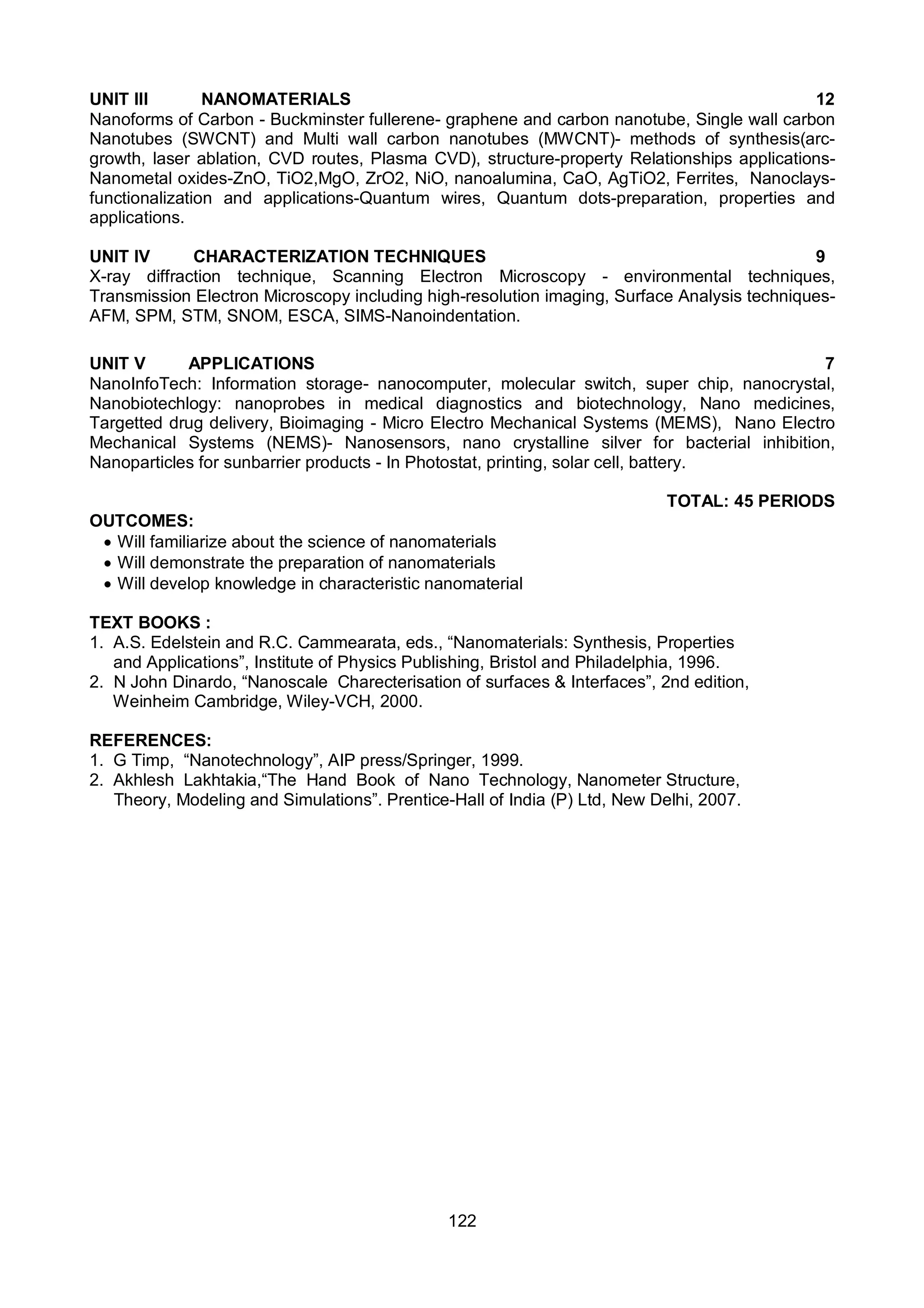 122
UNIT III NANOMATERIALS 12
Nanoforms of Carbon - Buckminster fullerene- graphene and carbon nanotube, Single wall carbon
Nanotubes (SWCNT) and Multi wall carbon nanotubes (MWCNT)- methods of synthesis(arc-
growth, laser ablation, CVD routes, Plasma CVD), structure-property Relationships applications-
Nanometal oxides-ZnO, TiO2,MgO, ZrO2, NiO, nanoalumina, CaO, AgTiO2, Ferrites, Nanoclays-
functionalization and applications-Quantum wires, Quantum dots-preparation, properties and
applications.
UNIT IV CHARACTERIZATION TECHNIQUES 9
X-ray diffraction technique, Scanning Electron Microscopy - environmental techniques,
Transmission Electron Microscopy including high-resolution imaging, Surface Analysis techniques-
AFM, SPM, STM, SNOM, ESCA, SIMS-Nanoindentation.
UNIT V APPLICATIONS 7
NanoInfoTech: Information storage- nanocomputer, molecular switch, super chip, nanocrystal,
Nanobiotechlogy: nanoprobes in medical diagnostics and biotechnology, Nano medicines,
Targetted drug delivery, Bioimaging - Micro Electro Mechanical Systems (MEMS), Nano Electro
Mechanical Systems (NEMS)- Nanosensors, nano crystalline silver for bacterial inhibition,
Nanoparticles for sunbarrier products - In Photostat, printing, solar cell, battery.
TOTAL: 45 PERIODS
OUTCOMES:
 Will familiarize about the science of nanomaterials
 Will demonstrate the preparation of nanomaterials
 Will develop knowledge in characteristic nanomaterial
TEXT BOOKS :
1. A.S. Edelstein and R.C. Cammearata, eds., “Nanomaterials: Synthesis, Properties
and Applications”, Institute of Physics Publishing, Bristol and Philadelphia, 1996.
2. N John Dinardo, “Nanoscale Charecterisation of surfaces & Interfaces”, 2nd edition,
Weinheim Cambridge, Wiley-VCH, 2000.
REFERENCES:
1. G Timp, “Nanotechnology”, AIP press/Springer, 1999.
2. Akhlesh Lakhtakia,“The Hand Book of Nano Technology, Nanometer Structure,
Theory, Modeling and Simulations”. Prentice-Hall of India (P) Ltd, New Delhi, 2007.
 